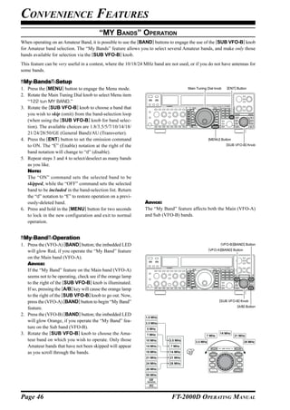 CONVENIENCE FEATURES
                                         “MY BANDS” OPERATION
When operating on an Amateur Band, it is possible to use the [BAND] buttons to engage the use of the [SUB VFO-B] knob
for Amateur band selection. The “My Bands” feature allows you to select several Amateur bands, and make only those
bands available for selection via the [SUB VFO-B] knob.
This feature can be very useful in a contest, where the 10/18/24 MHz band are not used, or if you do not have antennas for
some bands.

“My Bands” Setup
1. Press the [MENU] button to engage the Menu mode.                                    Main Tuning Dial knob   [ENT] Button

2. Rotate the Main Tuning Dial knob to select Menu item
   “122 tun MY BAND.”
3. Rotate the [SUB VFO-B] knob to choose a band that
   you wish to skip (omit) from the band-selection loop
   (when using the [SUB VFO-B] knob for band selec-
   tion). The available choices are 1.8/3.5/5/7/10/14/18/
   21/24/28/50/GE (General Band)/AU (Transverter).
4. Press the [ENT] button to set the omission command                                                [MENU] Button
   to ON. The “E” (Enable) notation at the right of the                                                        [SUB VFO-B] Knob

   band notation will change to “d” (disable).
5. Repeat steps 3 and 4 to select/deselect as many bands
   as you like.
   NOTE:
   The “ON” command sets the selected band to be
   skipped, while the “OFF” command sets the selected
   band to be included in the band-selection list. Return
   the “d” notation to “E” to restore operation on a previ-
   ously-deleted band.                                          ADVICE:
6. Press and hold in the [MENU] button for two seconds          The “My Band” feature affects both the Main (VFO-A)
   to lock in the new configuration and exit to normal          and Sub (VFO-B) bands.
   operation.


“My Band” Operation
1. Press the (VFO-A) [BAND] button; the imbedded LED                                                        (VFO-B)[BAND] Button

   will glow Red, if you operate the “My Band” feature                                               (VFO-A)[BAND] Button

   on the Main band (VFO-A).
   ADVICE:
   If the “My Band” feature on the Main band (VFO-A)
   seems not to be operating, check see if the orange lamp
   to the right of the [SUB VFO-B] knob is illuminated.
   If so, pressing the [A/B] key will cause the orange lamp
   to the right of the [SUB VFO-B] knob to go out. Now,
   press the (VFO-A) [BAND] button to begin “My Band”                                                      [SUB VFO-B] Knob
                                                                                                                      [A/B] Button
   feature.
2. Press the (VFO-B) [BAND] button; the imbedded LED
                                                                1.8 MHz
   will glow Orange, if you operate the “My Band” fea-          3.5 MHz
   ture on the Sub band (VFO-B).                                 5 MHz
3. Rotate the [SUB VFO-B] knob to choose the Ama-                7 MHz                            7 MHz
                                                                                                           14 MHz
                                                                                                                     21 MHz
   teur band on which you wish to operate. Only those            10 MHz      3.5 MHz       3.5 MHz                          28 MHz
   Amateur bands that have not been skipped will appear          14 MHz       7 MHz

   as you scroll through the bands.                              18 MHz      14 MHz
                                                                 21 MHz      21 MHz
                                                                 24 MHz      28 MHz
                                                                 28 MHz
                                                                 50 MHz




Page 46                                                                       FT-2000D OPERATING MANUAL
 