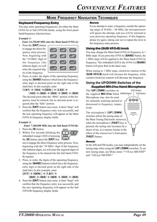CONVENIENCE FEATURES
                            MORE FREQUENCY NAVIGATION TECHNIQUES
Keyboard Frequency Entry                                           ADVICE:
You may enter operating frequencies, for either the Main           If you attempt to enter a frequency outside the operat-
(VFO-A) or Sub (VFO-B) bands, using the front panel                ing range of 30 kHz ~ 60 MHz, the microprocessor
band/frequency selection keys.                                     will ignore the attempt, and you will be returned to
                                                                   your previous operating frequency. If this happens,
Example 1:
                                                                   please try again, taking care not to repeat the error in
   Enter 14.250.00 MHz into the Main band (VFO-A):
                                                                   the frequency entry process.
1. Press the [ENT] button
   to engage the direct fre-                                    Using the [SUB VFO-B] knob
   quency entry process.                                        You may change the Main band (VFO-A) frequency in 1
   Now, beginning with                                          MHz steps. If you press the (VFO-A) [BAND] button, the
   the “10 MHz” digit of                                        1 MHz steps will be applied to the Main band (VFO-A)
   the frequency (the                                           frequency. The imbedded LED in the (VFO-A) [BAND]
   leftmost digit), we will                                     button will glow Red in the latter case.
   enter the required dig-
                                                                When tuning in 1 MHz steps, clockwise rotation of the
   its of the frequency.                                        [SUB VFO-B] knob will increase the frequency, while
2. Press, in order, the digits of the operating frequency,
                                                                counter-clockwise rotation will decrease the frequency.
   using the [BAND] buttons (which have the frequency-
   entry digit or decimal point on the right side of the        Using the UP/DOWN Switches of the
   slash bar). In this example, enter                              Supplied MH-31B8 Hand Microphone
   [1.8/1] [10/4] [GEN/.] [3.5/2]                               The [UP]/[DWN] switches on             [FST] Button
           [14/5] [50/0] [50/0] [50/0] [50/0]                   the supplied MH-31 B8 Hand [DWN] Button      [UP] Button
   The decimal point after the “MHz” portion of the fre-        Microphone may also be used
   quency must be entered, but no decimal point is re-          for manually scanning upward or             DWN    FST     UP


   quired after the “kHz” portion.                              downward in frequency, respec-
3. Press the [ENT] button once more. A short “beep” will        tively.
   confirm that the frequency entry was successful, and
                                                                The microphone’s [UP ]/ [DWN ]
   the new operating frequency will appear on the Main                                                      DYNAMIC MICROPHONE


                                                                switches utilize the tuning steps of               MH-31


   (VFO-A) frequency display fields.
                                                                the Main Tuning Dial knob; moreover,
Example 2:                                                      when the microphone’s [FAST] key is
     Enter 7.100.000 MHz into the Sub band (VFO-B):             pressed, the tuning rate increases by a
1. Press the [B] button.                                        factor of ten, in a manner similar to the
2. Within five seconds (blinking the                            effect of the transceiver’s front-panel
   imbedded orange LED) of pressing                             [FAST] button.
   the [B] button, press the [ENT] but-
                                                                ADVICE:
   ton to engage the direct frequency entry process. Now,
                                                                In the AM and FM modes, you may independently set the
   beginning with the “10 MHz” digit of the frequency
                                                                tuning steps when using the [UP]/[DWN] switches. To set
   (the leftmost digit), we will enter the required digits of
                                                                new tuning steps, use Menu items “119 tun AM STEP”
   the frequency to be entered into the Sub band (VFO-
                                                                and “120 tun FM STEP.”
   B) register.
3. Press, in order, the digits of the operating frequency,
   using the [BAND] buttons (which have the frequency-
   entry digit or decimal point on the right side of the
   slash bar). In this example, enter
   [21/7] [GEN/.] [1.8/1]
          [50/0] [50/0] [50/0] [50/0] [50/0]
4. Press the [ENT] button once more. A short “beep” will
   confirm that the frequency entry was successful, and
   the new operating frequency will appear on the Sub
   (VFO-B) frequency display fields.




FT-2000D OPERATING MANUAL                                                                                           Page 49
 