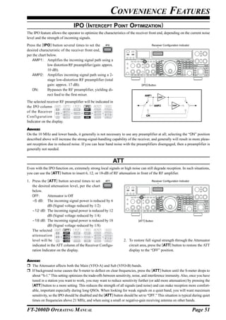 CONVENIENCE FEATURES
                                IPO (INTERCEPT POINT OPTIMIZATION)
The IPO feature allows the operator to optimize the characteristics of the receiver front end, depending on the current noise
level and the strength of incoming signals.
Press the [IPO] button several times to set the                                          Receiver Configuration Indicator
desired characteristic of the receiver front end,
per the chart below.
    AMP1: Amplifies the incoming signal path using a
              low distortion RF preamplifier (gain: approx.
              10 dB).
    AMP2: Amplifies incoming signal path using a 2-
              stage low-distortion RF preamplifier (total
              gain: approx. 17 dB).                                             [IPO] Button
    ON:       Bypasses the RF preamplifier, yielding di-
              rect feed to the first mixer.                                        AMP1
                                                                                               AMP

The selected receiver RF preamplifier will be indicated in
the IPO column                                                                               AMP2         AMP


of the Receiver
Configuration                                                                       ON

Indicator on the display.

ADVICE:
On the 10 MHz and lower bands, it generally is not necessary to use any preamplifier at all; selecting the “ON” position
described above will increase the strong-signal-handling capability of the receiver, and generally will result in more pleas-
ant reception due to reduced noise. If you can hear band noise with the preamplifiers disengaged, then a preamplifier is
generally not needed.


                                                            ATT
Even with the IPO function on, extremely strong local signals or high noise can still degrade reception. In such situations,
you can use the [ATT] button to insert 6, 12, or 18-dB of RF attenuation in front of the RF amplifier.

1. Press the [ATT] button several times to set                                           Receiver Configuration Indicator
   the desired attenuation level, per the chart
   below.
   OFF:      Attenuator is Off
   –6 dB: The incoming signal power is reduced by 6
             dB (Signal voltage reduced by 1/2)
   –12 dB: The incoming signal power is reduced by 12
             dB (Signal voltage reduced by 1/4)
   –18 dB: The incoming signal power is reduced by 18                         [ATT] Button
             dB (Signal voltage reduced by 1/8)
   The selected
   attenuation
   level will be                                                   2. To restore full signal strength through the Attenuator
   indicated in the ATT column of the Receiver Configu-               circuit area, press the [ATT] button to restore the ATT
   ration Indicator on the display.                                   display to the “OFF” position.

ADVICE:
  The Attenuator affects both the Main (VFO-A) and Sub (VFO-B) bands.
  If background noise causes the S-meter to deflect on clear frequencies, press the [ATT] button until the S-meter drops to
  about “S-1.” This setting optimizes the trade-offs between sensitivity, noise, and interference immunity. Also, once you have
  tuned in a station you want to work, you may want to reduce sensitivity further (or add more attenuation) by pressing the
  [ATT] button to a more setting. This reduces the strength of all signals (and noise) and can make reception more comfort-
  able, important especially during long QSOs. When looking for weak signals on a quiet band, you will want maximum
  sensitivity, so the IPO should be disabled and the [ATT] button should be set to “OFF.” This situation is typical during quiet
  times on frequencies above 21 MHz, and when using a small or negative-gain receiving antenna on other bands.

FT-2000D OPERATING MANUAL                                                                                                   Page 51
 
