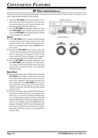 CONVENIENCE FEATURES
                                         RF GAIN (SSB/CW/AM MODES)
The RF Gain controls provide manual adjustment of the gain levels for the receiver RF and IF stages, to account for noise
and/or signal strength conditions at the moment.

1. The Main [RF GAIN] knob should, initially, be ro-                             Main [RF GAIN] Knob
   tated to the fully clockwise position. This is the point
   of maximum sensitivity, and counter-clockwise rota-
   tion will gradually reduce the system gain.
2. The Sub [RF GAIN] knob operates identically to the
   Main [RF GAIN] knob. The fully clockwise position
   of the Sub [RF GAIN] knob should always be utilized
   as a starting point for operation.
ADVICE:                                                                      Sub [RF GAIN] Knob
   As the [RF GAIN] knob is rotated counterclockwise
   to reduce the gain, the S-meter reading will rise. This
   indicates that the AGC voltage being applied to the
   receiver is increasing (which causes a reduction in re-
   ceiver gain).
   Rotating the [RF GAIN] knob control to the fully
   counter-clockwise position will essentially disable the
   receiver, as the gain will be greatly reduced. In this
   case, as well, the S-meter will appear to be “pegged”
   against the right edge of the analog S-meter scale.
   The Sub [RF GAIN] knob operates identically to the
   Main [RF GAIN] knob. The effects of counter-clock-
   wise rotation of the Sub (VFO-B) receiver’s RF Gain
   control may be observed visually on the Sub band
   (VFO-B) S-meter.
QUICK POINT:
  Reception frequently can be optimized by rotating the
  [RF GAIN] knob slightly counter-clockwise to the
  point where the incoming noise level is just about the
  same as the “stationary” meter needle position as set
  by the adjustment of the [RF GAIN] knob. This set-
  ting ensures that excessive gain is not being utilized,
  without so much gain reduction that incoming signals
  cannot be heard.
  The RF Gain control, along with the IPO and Attenua-
  tor features, all affect the system receiver gain in dif-
  ferent ways. As a first step in dealing with high noise
  or a crowded, high-level signal environment, the IPO
  generally should be the first feature engaged, if the fre-
  quency is low enough to allow the preamplifier to be
  bypassed. Thereafter, the RF Gain and Attenuator fea-
  tures may be employed to provide precise, delicate
  adjustment of the receiver gain so as to optimize per-
  formance fully.




Page 52                                                                      FT-2000D OPERATING MANUAL
 