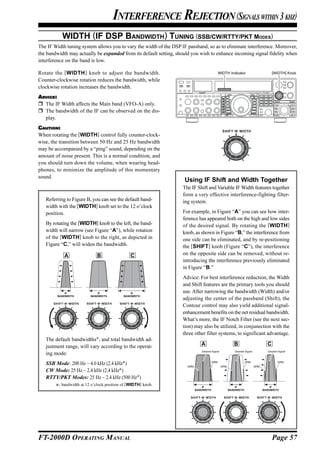 INTERFERENCE REJECTION (SIGNALS WITHIN 3 KHZ)
           WIDTH (IF DSP BANDWIDTH) TUNING (SSB/CW/RTTY/PKT MODES)
The IF Width tuning system allows you to vary the width of the DSP IF passband, so as to eliminate interference. Moreover,
the bandwidth may actually be expanded from its default setting, should you wish to enhance incoming signal fidelity when
interference on the band is low.

Rotate the [ WIDTH ] knob to adjust the bandwidth.                                            WIDTH Indicator                         [WIDTH] Knob

Counter-clockwise rotation reduces the bandwidth, while
clockwise rotation increases the bandwidth.
ADVICE:
  The IF Width affects the Main band (VFO-A) only.
  The bandwidth of the IF can be observed on the dis-
  play.
CAUTION:
When rotating the [WIDTH] control fully counter-clock-
wise, the transition between 50 Hz and 25 Hz bandwidth
may be accompanied by a “ping” sound, depending on the
amount of noise present. This is a normal condition, and
you should turn down the volume, when wearing head-
phones, to minimize the amplitude of this momentary
sound.
                                                                     Using IF Shift and Width Together
                                                                    The IF Shift and Variable IF Width features together
                                                                    form a very effective interference-fighting filter-
   Referring to Figure B, you can see the default band-             ing system.
   width with the [WIDTH] knob set to the 12 o’clock
   position.                                                        For example, in Figure “A” you can see how inter-
                                                                    ference has appeared both on the high and low sides
   By rotating the [WIDTH] knob to the left, the band-              of the desired signal. By rotating the [WIDTH]
   width will narrow (see Figure “A”), while rotation               knob, as shown in Figure “B,” the interference from
   of the [WIDTH] knob to the right, as depicted in                 one side can be eliminated, and by re-positioning
   Figure “C,” will widen the bandwidth.                            the [SHIFT] knob (Figure “C”), the interference
            A                B                  C                   on the opposite side can be removed, without re-
                                                                    introducing the interference previously eliminated
                                                                    in Figure “B.”
                                                                    Advice: For best interference reduction, the Width
                                                                    and Shift features are the primary tools you should
             IF               IF                IF                  use. After narrowing the bandwidth (Width) and/or
         BANDWIDTH        BANDWIDTH         BANDWIDTH
                                                                    adjusting the center of the passband (Shift), the
                                                                    Contour control may also yield additional signal-
                                                                    enhancement benefits on the net residual bandwidth.
                                                                    What’s more, the IF Notch Filter (see the next sec-
                                                                    tion) may also be utilized, in conjunection with the
                                                                    three other filter systems, to significant advantage.
   The default bandwidths , and total bandwidth ad-
   justment range, will vary according to the operat-                          A                         B                        C
                                                                               Desired Signal            Desired Signal            Desired Signal
   ing mode:
                                                                                        QRM                       QRM                     QRM
   SSB Mode: 200 Hz ~ 4.0 kHz (2.4 kHz )                              QRM                       QRM                       QRM
   CW Mode: 25 Hz ~ 2.4 kHz (2.4 kHz )
   RTTY/PKT Modes: 25 Hz ~ 2.4 kHz (500 Hz )
         : bandwidth at 12 o’clock position of [WIDTH] knob.                    IF                        IF                        IF
                                                                            BANDWIDTH                 BANDWIDTH                 BANDWIDTH




FT-2000D OPERATING MANUAL                                                                                                             Page 57
 