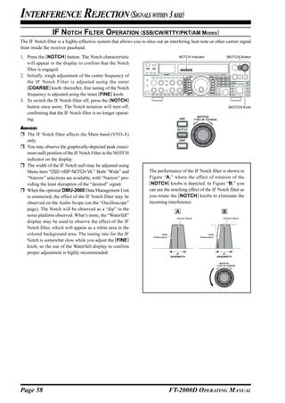 INTERFERENCE REJECTION (SIGNALS WITHIN 3 KHZ)
                 IF NOTCH FILTER OPERATION (SSB/CW/RTTY/PKT/AM MODES)
The IF Notch filter is a highly-effective system that allows you to slice out an interfering beat note or other carrier signal
from inside the receiver passband.
1. Press the [NOTCH] button. The Notch characteristic                                       NOTCH Indicator                      [NOTCH] Button

   will appear in the display to confirm that the Notch
   filter is engaged.
2. Initially, rough adjustment of the center frequency of
   the IF Notch Filter is adjusted using the outer
   [COARSE] knob; thereafter, fine tuning of the Notch
   frequency is adjusted using the inner [FINE] knob.
3. To switch the IF Notch filter off, press the [NOTCH]
   button once more. The Notch notation will turn off,                                                                            [NOTCH] Knob
   confirming that the IF Notch filter is no longer operat-
   ing.
ADVICE:
  The IF Notch filter affects the Main band (VFO-A)
  only.
  You may observe the graphically-depicted peak (maxi-
  mum null) position of the IF Notch Filter in the NOTCH
  indicator on the display.
  The width of the IF Notch null may be adjusted using
  Menu item “092 rdSP NOTCH W.” Both “Wide” and                       The performance of the IF Notch filter is shown in
  “Narrow” selections are available, with “Narrow” pro-               Figure “A,” where the effect of rotation of the
  viding the least disruption of the “desired” signal.                [NOTCH] knobs is depicted. In Figure “B,” you
  When the optional DMU-2000 Data Management Unit                     can see the notching effect of the IF Notch filter as
  is connected, the effect of the IF Notch filter may be              you rotate the [NOTCH] knobs to eliminate the
  observed on the Audio Scope (on the “Oscilloscope”                  incoming interference.
  page). The Notch will be observed as a “dip” in the
                                                                                          A                                  B
  noise platform observed. What’s more, the “Waterfall”
                                                                                          Desired Signal                     Desired Signal
  display may be used to observe the effect of the IF
  Notch filter, which will appear as a white area in the
  colored background area. The tuning rate for the IF                          QRM                                QRM
                                                                        (Heterodyne)                       (Heterodyne)
  Notch is somewhat slow while you adjust the [FINE]
  knob, so the use of the Waterfall display to confirm
  proper adjustment is highly recommended.                                                 IF                                 IF
                                                                                       BANDWIDTH                          BANDWIDTH




Page 58                                                                                FT-2000D OPERATING MANUAL
 