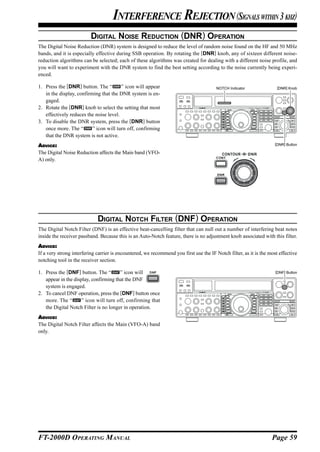 INTERFERENCE REJECTION (SIGNALS WITHIN 3 KHZ)
                          DIGITAL NOISE REDUCTION (DNR) OPERATION
The Digital Noise Reduction (DNR) system is designed to reduce the level of random noise found on the HF and 50 MHz
bands, and it is especially effective during SSB operation. By rotating the [DNR] knob, any of sixteen different noise-
reduction algorithms can be selected; each of these algorithms was created for dealing with a different noise profile, and
you will want to experiment with the DNR system to find the best setting according to the noise currently being experi-
enced.

1. Press the [DNR] button. The “        ” icon will appear                              NOTCH Indicator               [DNR] Knob
   in the display, confirming that the DNR system is en-
   gaged.
2. Rotate the [DNR] knob to select the setting that most
   effectively reduces the noise level.
3. To disable the DNR system, press the [DNR] button
   once more. The “       ” icon will turn off, confirming
   that the DNR system is not active.
ADVICE:                                                                                                              [DNR] Button

The Digital Noise Reduction affects the Main band (VFO-
A) only.




                             DIGITAL NOTCH FILTER (DNF) OPERATION
The Digital Notch Filter (DNF) is an effective beat-cancelling filter that can null out a number of interfering beat notes
inside the receiver passband. Because this is an Auto-Notch feature, there is no adjustment knob associated with this filter.
ADVICE:
If a very strong interfering carrier is encountered, we recommend you first use the IF Notch filter, as it is the most effective
notching tool in the receiver section.

1. Press the [DNF] button. The “       ” icon will                                                                   [DNF] Button

   appear in the display, confirming that the DNF
   system is engaged.
2. To cancel DNF operation, press the [DNF] button once
   more. The “       ” icon will turn off, confirming that
   the Digital Notch Filter is no longer in operation.
ADVICE:
The Digital Notch Filter affects the Main (VFO-A) band
only.




FT-2000D OPERATING MANUAL                                                                                          Page 59
 
