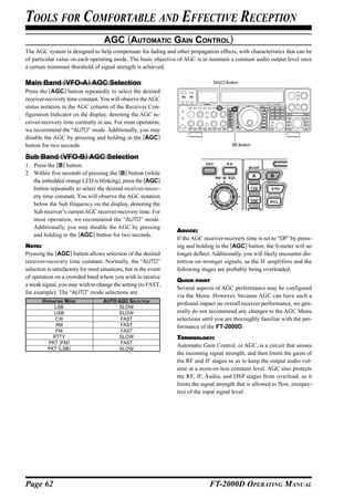 TOOLS FOR COMFORTABLE AND EFFECTIVE RECEPTION
                                    AGC (AUTOMATIC GAIN CONTROL)
The AGC system is designed to help compensate for fading and other propagation effects, with characteristics that can be
of particular value on each operating mode. The basic objective of AGC is to maintain a constant audio output level once
a certain minimum threshold of signal strength is achieved.

Main Band (VFO-A) AGC Selection                                                   [AGC] Button

Press the [AGC] button repeatedly to select the desired
receiver-recovery time constant. You will observe the AGC
status notation in the AGC column of the Receiver Con-
figuration Indicator on the display, denoting the AGC re-
ceiver-recovery time currently in use. For most operation,
we recommend the “AUTO” mode. Additionally, you may
disable the AGC by pressing and holding in the [AGC]
button for two seconds.                                                                    [B] Button


Sub Band (VFO-B) AGC Selection
1. Press the [B] button.
2. Within five seconds of pressing the [B] button (while
   the imbedded orange LED is blinking), press the [AGC]
   button repeatedly to select the desired receiver-recov-
   ery time constant. You will observe the AGC notation
   below the Sub frequency on the display, denoting the
   Sub receiver’s current AGC receiver-recovery time. For
   most operation, we recommend the “AUTO” mode.
   Additionally, you may disable the AGC by pressing
                                                                  ADVICE:
   and holding in the [AGC] button for two seconds.
                                                                  If the AGC receiver-recovery time is set to “Off” by press-
NOTE:                                                             ing and holding in the [AGC] button, the S-meter will no
Pressing the [AGC] button allows selection of the desired         longer deflect. Additionally, you will likely encounter dis-
receiver-recovery time constant. Normally, the “AUTO”             tortion on stronger signals, as the IF amplifiers and the
selection is satisfactory for most situations, but in the event   following stages are probably being overloaded.
of operation on a crowded band where you wish to receive
                                                                  QUICK POINT
a weak signal, you may wish to change the setting (to FAST,
                                                                  Several aspects of AGC performance may be configured
for example). The “AUTO” mode selections are:
                                                                  via the Menu. However, because AGC can have such a
       OPERATING MODE               AUTO AGC SELECTION
                                                                  profound impact on overall receiver performance, we gen-
            LSB                          SLOW
            USB                          SLOW                     erally do not recommend any changes to the AGC Menu
            CW                            FAST                    selections until you are thoroughly familiar with the per-
            AM                            FAST                    formance of the FT-2000D.
            FM                            FAST
           RTTY                          SLOW                     TERMINOLOGY:
         PKT (FM)                         FAST
         PKT (LSB)                       SLOW
                                                                  Automatic Gain Control, or AGC, is a circuit that senses
                                                                  the incoming signal strength, and then limits the gains of
                                                                  the RF and IF stages so as to keep the output audio vol-
                                                                  ume at a more-or-less constant level. AGC also protects
                                                                  the RF, IF, Audio, and DSP stages from overload, as it
                                                                  limits the signal strength that is allowed to flow, irrespec-
                                                                  tive of the input signal level.




Page 62                                                                         FT-2000D OPERATING MANUAL
 