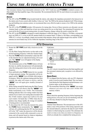 USING THE AUTOMATIC ANTENNA TUNER
The Automatic Antenna Tuner (hereinafter referred to as the “ATU”) built into each FT-2000D is crafted to ensure a 50-
Ohm load for the final amplifier stage of the transmitter. We recommend that the ATU be used whenever you operate on the
FT-2000D.
ADVICE:
  The ATU of the FT-2000D, being located inside the station, only adjusts the impedance presented to the transceiver at
  the station end of your coaxial cable feedline. It does not “tune” the SWR at the antenna feedpoint itself. When design-
  ing and building your antenna system, we recommend that every effort be made to ensure a low SWR at the antenna
  feedpoint.
  The ATU of the FT-2000D includes 100 memories for tuning data. Eleven of these memories are allocated, one per
  Amateur band, so that each band has at least one setting preset for use on that band. The remaining 89 memories are
  reserved for the 89 most-recent tuning points, for quick frequency change without the need to retune the ATU.
  The ATU in the FT-2000D is designed to match impedances within the range of 16.5 Ohms to 150 Ohms, correspond-
  ing to an SWR of 3:1 or less on the HF amateur bands (6 m amateur band: 25 Ohms to 100 Ohms, corresponding to an
  SWR of 2:1 or less). Accordingly, simple non-resonant whip antennas, along with random-length wires and the “G5RV”
  antenna (on most bands) may not be within the impedance matching range of the ATU.


                                                  ATU OPERATION
1. Rotate the [RF PWR] knob fully clockwise (to the             [TUNE] Button
   right).
2. Use the Main Tuning Dial knob to set the radio to the
   desired operating frequency within the Amateur band.
3. Press the [TUNE] button momentarily to place the ATU
   in the transmit line (no adjustment/tuning will occur
   yet). The “         ” icon will appear in the display.
   QUICK POINT:
   The momentary press of the [TUNE] button will turn             [RF PWR] Knob
   the tuner on, and the microprocessor will automatically
                                                                ADVICE:
   select the tuning point closest to the current operating
                                                                The ATU circuit is located between the final amplifier and
   frequency.
                                                                the rear-panel antenna jack; reception is not affected by
4. Press and hold in the [TUNE] button for two seconds
                                                                the ATU.
   to begin automatic tuning. The transmitter will be en-
   gaged, and the “         ” icon will blink while tuning is   QUICK POINT:
   in progress. When the optimum tuning point has been            As shipped from the factory, only one ATU alignment
   reached, the radio will return to receive, and the             point is saved on each Amateur band. This was memo-
   “         ” icon will again glow steadily (instead of          rized during the final alignment and performance veri-
   blinking).                                                     fication stages on the production line.
5. While tuning around the band using the Main Tuning             The momentary flickering of the “         ” icon occurs
   Dial knob, you will observe that the “             ” icon      whenever you cross over into a new 10 kHz ATU
   blinks momentarily every 10 kHz. This momentary                memory window.
   blinking indicates that a new tuning window has been
                                                                NOTE:
   entered. If you want to save tuning data associated with
                                                                Please check the operating frequency before beginning the
   this 10 kHz window, repeat step 4 (above) for each
                                                                tuning process, to be sure you are not interfering with oth-
   such window. On bands like 1.8 MHz where the im-
                                                                ers who may already be using the frequency.
   pedance may change rapidly, the storage of a number
   of tuning points is recommended.                             TERMINOLOGY:
6. To disconnect the ATU from the transmit line, press          Antenna Tuner Memories: The microprocessor of the ATU
   the [TUNE] button momentarily. The “               ” icon    makes a note of the positions of the tuning capacitors and
   will turn off, confirming that the ATU has been turned       the selected inductors, and stores the data for each 10 kHz
   off. In the “Off” mode, the transceiver will be directly     window in which tuning has occurred. This eliminates the
   connected to the coaxial cable connected to your an-         need to re-tune every time you return to a frequency on
   tenna, and will operate based on whatever impedance          which you already have completed the tuning process.
   is present at the station end of the coax.




Page 66                                                                         FT-2000D OPERATING MANUAL
 