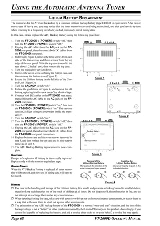 USING THE AUTOMATIC ANTENNA TUNER
                                       LITHIUM BATTERY REPLACEMENT
The memories for the ATU are backed up by a common Lithium backup battery (type CR2032 or equivalent). After two or
more years of heavy use, you may notice that the tuner memories are not being maintained, and that you have to re-tune
when returning to a frequency on which you had previously stored tuning data.
In this case, please replace the ATU Backup Battery using the following procedure:

1. Turn the FT-2000D’s [POWER] switch “off,” then
    turn the FP-2000’s [POWER] switch “off.”
2. Unplug the AC cable from the AC jack on the FP-
    2000 rear panel, then disconnect both DC cables from
    the FT-2000D rear panel.
3. Referring to Figure 1, remove the three screws from each
    side of the transceiver and three screws from the top
    edge of the rear panel. Slide the top case toward to the
    rear about 1/2 inch (1 cm), then remove the top case.
4. Turn the transceiver up side down.
5. Remove the seven screws affixing the bottom case, and
    then remove the bottom case (Figure 2).
                                                                                     FIGURE 1
6. Locate the Lithium battery on the left side of the Con-
    trol Unit (Figure 3).
7. Turn the BACKUP switch “off.”
8. Follow the guidelines in Figure 4, and remove the old
    battery, replacing it with a new one of the identical type.
9. Connect both DC cables to the FT-2000D rear panel,
    then connect the AC cable to the AC jack on the FP-
    2000 rear panel.
10. Turn the FP-2000’s [POWER] switch “on,” then turn
    the FT-2000D’s [POWER] switch “on.” Use extreme
    caution, as high voltages are present inside the trans-
    ceiver!                                                                                                    FIGURE 2
11. Turn the BACKUP switch “on.”
12. Turn the FT-2000D’s [POWER] switch “off,” then
    turn the FP-2000’s [POWER] switch “off.”
13. Unplug the AC cable from the AC jack on the FP-
    2000 rear panel, then disconnect both DC cables from                   Backup Battery
    the FT-2000D rear panel connectors.
14. Replace bottom case and its seven screws removed in
    step 5, and then replace the top case and its nine screws           Backup Switch
    removed in step 3.
15. The ATU Backup Battery replacement is now com-
    plete.
CAUTION:                                                                         FIGURE 3
Danger of explosion if battery is incorrectly replaced.
Replace only with the same or equivalent type.                             Removal of the                          Installing the
                                                                      Lithium Backup Battery                 Lithium Backup Battery
QUICK POINT:                                                      After pusing in the direction of the   Use your fingertip to push in the
                                                                  arrow, move your finger upward.        indicated direction
When the ATU Backup Battery is replaced, all tuner memo-
ries will be erased, and new sets of tuning data will have to
                                                                     +




                                                                                                            +




                                                                                                                             +
                                                                                        +




be stored.

                                                                                           FIGURE 4
NOTES:
  Use care in the handling and storage of the Lithium battery. It is small, and presents a choking hazard to small children;
  therefore keep such batteries out of the reach of children at all times. Do not dispose of Lithium batteries in fire, and do
  not attempt to re-charge them under any circumstances.
  When opening/closing the case, take care with your screwdriver not to short out internal components, or touch them in
  a way that will cause them to short out against other components.
  The exhaustion of the ATU backup battery of the FT-2000D is a normal “wear and tear” situation, and the loss of the
  backup voltage is not a “defect” or other condition covered by the Limited Warranty on this product. Accordingly, if you
  do not feel capable of replacing the battery, and ask a service shop to do so on your behalf, a service fee may apply.

Page 68                                                                              FT-2000D OPERATING MANUAL
 