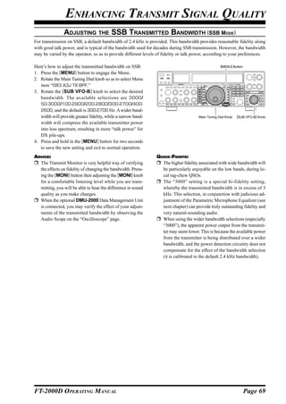 ENHANCING TRANSMIT SIGNAL QUALITY
                ADJUSTING THE SSB TRANSMITTED BANDWIDTH (SSB MODE)
For transmission on SSB, a default bandwidth of 2.4 kHz is provided. This bandwidth provides reasonable fidelity along
with good talk power, and is typical of the bandwidth used for decades during SSB transmission. However, the bandwidth
may be varied by the operator, so as to provide different levels of fidelity or talk power, according to your preferences.

Here’s how to adjust the transmitted bandwidth on SSB:                                             [MENU] Button

1. Press the [MENU] button to engage the Menu.
2. Rotate the Main Tuning Dial knob so as to select Menu
   item “083 A3J TX BPF.”
3. Rotate the [SUB VFO-B] knob to select the desired
   bandwidth. The available selections are 3000/
   50-3000/100-2900/200-2800/300-2700/400-
   2600, and the default is 300-2700 Hz. A wider band-
   width will provide greater fidelity, while a narrow band-                          Main Tuning Dial Knob   [SUB VFO-B] Knob
   width will compress the available transmitter power
   into less spectrum, resulting in more “talk power” for
   DX pile-ups.
4. Press and hold in the [MENU] button for two seconds
   to save the new setting and exit to normal operation.
ADVICE:                                                         QUICK POINTS:
  The Transmit Monitor is very helpful way of verifying           The higher fidelity associated with wide bandwidth will
  the effects on fidelity of changing the bandwidth. Press-       be particularly enjoyable on the low bands, during lo-
  ing the [MONI] button then adjusting the [MONI] knob            cal rag-chew QSOs.
  for a comfortable listening level while you are trans-          The “3000” setting is a special hi-fidelity setting,
  mitting, you will be able to hear the difference in sound       whereby the transmitted bandwidth is in excess of 3
  quality as you make changes.                                    kHz. This selection, in conjunction with judicious ad-
  When the optional DMU-2000 Data Management Unit                 justment of the Parametric Microphone Equalizer (see
  is connected, you may verify the effect of your adjust-         next chapter) can provide truly outstanding fidelity and
  ments of the transmitted bandwidth by observing the             very natural-sounding audio.
  Audio Scope on the “Oscilloscope” page.                         When using the wider bandwidth selections (especially
                                                                  “3000”), the apparent power output from the transmit-
                                                                  ter may seem lower. This is because the available power
                                                                  from the transmitter is being distributed over a wider
                                                                  bandwidth, and the power detection circuitry does not
                                                                  compensate for the effect of the bandwidth selection
                                                                  (it is calibrated in the default 2.4 kHz bandwidth).




FT-2000D OPERATING MANUAL                                                                                          Page 69
 