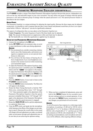 ENHANCING TRANSMIT SIGNAL QUALITY
                   PARAMETRIC MICROPHONE EQUALIZER (SSB/AM/FM MODES)
The FT-2000D includes a unique Three-Band Parametric Microphone Equalizer that provides precise, independent con-
trol over the low, mid and treble ranges in your voice waveform. You may utilize one group of settings when the speech
processor is off, and an alternate group of settings when the speech processor is on. The speech processor feature is
described in the next chapter.
QUICK POINT:
The Parametric Equalizer is a unique technique for adjusting the signal quality. Because the three ranges may be adjusted
so precisely, it is possible to craft a response that provides a more natural and pleasant sound than you have ever experi-
enced before. Effective “talk power” can also be significantly enhanced.
The aspects of configuration that you may adjust on the Parametric Equalizer are:
   Center Frequency: The center frequency of each of the three bands may be adjusted.
   Gain: The amount of enhancement (or suppression) within each band may be adjusted.
   Q: The bandwidth over which the equalization is applied may be adjusted.
SETUP OF THE PARAMETRIC MICROPHONE EQUALIZER
1. Connect the microphone to the MIC jack.                         [MONI] Button        Main Tuning Dial Knob
2. Set the [RF PWR] knob to its minimum value, so as not
   to cause interference to other users during adjustment.
   ADVICE:
       We recommend you consider connecting a dummy
       load to one of the Antenna jacks, and monitor your
       signal on a separate receiver, so as to prevent inter-
       ference to other users.
       You will have the best chance of hearing the ef-
                                                                  [RF PWR] Knob                     [MENU] Button
       fects of adjustments if you wear headphones (con-
                                                                                                                [SUB VFO-B] Knob
       nected to the monitor receiver) while monitoring
       your transmitted signal.
3. To adjust the Parametric Microphone Equalizer while
   the speech processor is disabled, press the [PROC]
   button until the “         ” icon appears in the display.
   To adjust the Parametric Microphone Equalizer with
   the speech processor engaged, press the [PROC] but-
   ton until the “        ” and “        ” icons appear in the
   display.
4. Press the [MONI] button, if you want to listen on the
   FT-2000D’s internal monitor.
5. Press the [MENU] button momentarily. The Menu list
   will appear in the display.
6. Rotate the Main Tuning Dial knob to find the “EQ”
   Menu area, containing Menu items “123” through
   “131;” these parameters apply to the adjustment of the        9. When you have completed all adjustments, press and
   Parametric Microphone Equalizer when the speech                  hold in the [MENU] button for two seconds to save
   processor is disabled. Menu items “132” through “140”            the new settings and exit to normal operation. If you
   apply to the adjustment of the Parametric Microphone             only press the [MENU] button momentarily to exit,
   Equalizer when the speech processor is engaged.                  any changes you performed will not be stored.
7. Rotate the [SUB VFO-B] knob to perform adjustments
                                                                 ADVICE:
   to a particular Menu item.
                                                                 To roll off excessive bass response in a wide-range studio
8. Close the PTT switch, and speak into the microphone
                                                                 microphone, try putting a 10 dB null at 100 Hz with a
   while listening to the effects of the changes you are mak-
                                                                 bandwidth of “1” or “2,” do about a 3 dB null centered on
   ing (in step 6). Because the overall effect on the sound      800 Hz with a bandwidth of “3,” and then put an 8 dB
   will change with each adjustment you make, you should         peak centered on 2100 Hz with a bandwidth of “1.” These
   make several passes through each adjustment area, to          are starting recommendations; each microphone and user’s
   be sure that you are achieving the optimum setting.           voice will be different, often requiring different settings.




Page 70                                                                        FT-2000D OPERATING MANUAL
 