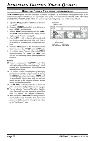 ENHANCING TRANSMIT SIGNAL QUALITY
                      USING THE SPEECH PROCESSOR (SSB/AM/FM MODES)
The FT-2000D’s Speech Processor is designed to increase “talk power” by increasing the average power output, (via a
sophisticated compression technique) and adjusting the audio quality to the menu settings (“132 tAUd PE1 FRQ,” “135
tAUd PE2 FRQ,” “138 tAUd PE3 FRQ”). The result is improved intelligibility when conditions are difficult.

1. Adjust the [MIC] (gain) knob for SSB use, as described      [MONI] Button

   on page 64.                                                     [PROC] Button

2. Rotate the [METER] switch fully to the left, so as to
   select “COMP” (Compression).
3. Press the [PROC] button repeatedly until the “         ”
   and “       ” icons will appear on the display, indicat-
   ing the Speech Processor is engaged.
4. Press the PTT switch on the microphone, and speak
   into the microphone in a normal voice level. Observe
   the deflection of the meter needle on the COMP meter             [METER] Switch

   scale.                                                       [MIC] Knob    [MONI] Knob
                                                                [RF PWR] Knob [PROC] Knob
5. Rotate the [PROC] knob so that the meter needle de-
   flects to not more than “10 dB” on the COMP scale.
6. To switch the Speech Processor off, press the [PROC]
   button once more. The “           ” and “       ” icons
   will turn off, confirming that the Speech processor is
   turned off.
ADVICE:
  Excessive advancement of the [PROC] knob will re-
  sult in a degradation of the transmitted signal’s signal-
  to-noise ratio, thereby reducing intelligibility at the
  other end of the circuit.
  The Transmit Monitor is very helpful way of verifying
  proper adjustment of the compression level. Pressing
  the [MONI] button then adjusting the [MONI] knob
  for a comfortable listening level while you are trans-
  mitting, you will be able to hear the difference in sound
  quality as you make adjustments.
  The [RF PWR] knob still controls the RF power out-
  put, whether or not the Speech Processor is engaged.
  You may adjust the Parametric Microphone Equalizer
  when the speech processor is engaged, using Menu
  items “132” through “140.” See page 70 for details.
  When the optional DMU-2000 Data Management Unit
  is connected, you may observe the effect of your com-
  pression level adjustments by viewing the wave-form
  on the “Oscilloscope” page.




Page 72                                                                    FT-2000D OPERATING MANUAL
 