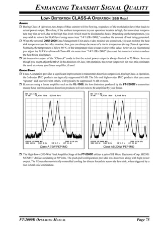 ENHANCING TRANSMIT SIGNAL QUALITY
                    LOW- DISTORTION CLASS-A OPERATION (SSB MODE)
ADVICE
  During Class-A operation, ten Amps of Bias current will be flowing, regardless of the modulation level that leads to
  actual power output. Therefore, if the ambient temperature in your operation location is high, the transceiver tempera-
  ture may rise as well, due to the high bias level (which must be dissipated as heat). Depending on the temperature, you
  may wish to reduce the BIAS level using menu item “141 tGEn BIAS,” to reduce the amount of heat being generated.
  When the optional DMU-2000 Data Management Unit and a video monitor are connected, you can monitor the heat
  sink temperature on the video monitor; thus, you can always be aware of a rise in temperature during Class-A operation.
  Normally, the temperature is below 80 °C. If the temperature rises to near or above this value, however, we recommend
  you adjust the BIAS level toward Class-AB via menu item “141 tGEn BIAS” (decrease the numerical value to reduce
  the heat being dissipated).
  An innovative aspect of the “Class-A” mode is that the actual power output is always limited to 75 Watts. So even
  though you might adjust the BIAS in the direction of Class-AB operation, the power output will not rise; this eliminates
  the need to re-tune your linear amplifier, if used.
QUICK POINT
  Class-A operation provides a significant improvement in transmitter distortion suppression. During Class-A operation,
  the 3rd-order IMD products are typically suppressed 45 dB. The 5th- and higher-order IMD products that can cause
  “splatter” and interfere with others, will typically be suppressed 70 dB or more.
  If you are using a linear amplifier such as the VL-1000, the low distortion produced by the FT-2000D’s transmitter
  means these intermodulation distortion products will not exist to be amplified by your linear.




                   Class-A 75W PEP IMD                                        Class-AB 200W PEP IMD

   The High-Power 200-Watt Final Amplifier Stage of the FT-2000D utilizes a pair of ST Micro Electronics Corp. SD2931
   MOSFET devices operating at 50 Volts. The push-pull configuration provides low distortion along with high power
   output. The 92 mm thermostatically-controlled cooling fan directs forced air across the heat sink, when triggered by a
   rise in heat sink temperature.




FT-2000D OPERATING MANUAL                                                                                     Page 75
 
