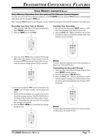 TRANSMITTER CONVENIENCE FEATURES
                                       VOICE MEMORY (SSB/AM/FM MODES)
Voice Memory Operation from the optional FH-2 Remote Control Keypad
You may also utilize the Voice Memory capability of the FT-2000D from the optional FH-2 Remote Control Keypad
which plugs into the rear panel’s REM jack.
When using the FH-2 Remote Control Keypad, you may record five memories with up to 20 seconds of voice audio each.

Recording Your Own Voice in Memory                          Checking Your Recording
1. Select the LSB, USB, AM, or FM mode using the front      1. Be sure that the front panel [MOX] button is “Off”
   panel [MODE] selector buttons.                              (the LED imbedded in the button must be off).
2. Press the [MEM] key on the FH-2.                         2. Press the FH-2’s [1] ~ [5] key (whichever one you just
                                                               recorded in), and you will hear the contents of the voice
                                                               memory you just recorded.
                             LOCK
                            ON   OFF




                                                                                           LOCK
                                                                                          ON   OFF




3. Press any of the FH-2’s keys numbered [1] through
   [5] to select that memory storage register. If you do
   not press the PTT key (see next step) within five sec-   ADVICE:
   onds, the memory storage process will be cancelled.      You may adjust the playback level of the recording via
                                                            Menu item “015 dUS RX LVL.”
                                                            Transmitting the Recorded Message
                             LOCK
                            ON   OFF
                                                            1. Select the LSB, USB, AM, or FM mode using the front
                                                               panel [MODE] selector buttons.
                                                            2. Press the front panel’s [BK-IN] button.
                                                            3. Press the FH-2’s [1] ~ [5] key, depending on which
                                                               memory register’s message you wish to transmit. If you
                                                               hit the key again during playback, the message will be
                                                               terminated.

4. Press the microphone’s PTT switch momentarily, the
                                                                                           LOCK
   “      ” icon will glow steadily, and recording will                                   ON   OFF




   begin.
5. Speak into the microphone in a normal voice level to
   record the message (such as “CQ DX, CQ DX, this is
   W 6 Delta X-Ray Charlie, W 6 Delta X-Ray Charlie,
   Over”). Remember that the time limit for recording
   any message is 20 seconds.
6. Press the FH-2’s [MEM] key to terminate the message
   storage process.                                         ADVICE:
                                                            You may adjust the transmit (audio) level of the recording
                                                            via Menu item “016 dUS TX LVL.”
                             LOCK
                            ON   OFF




FT-2000D OPERATING MANUAL                                                                                  Page 77
 
