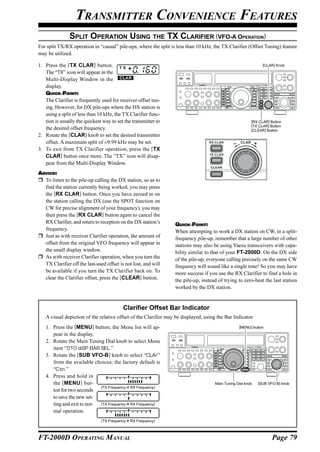 TRANSMITTER CONVENIENCE FEATURES
               SPLIT OPERATION USING THE TX CLARIFIER (VFO-A OPERATION)
For split TX/RX operation in “casual” pile-ups, where the split is less than 10 kHz, the TX Clarifier (Offset Tuning) feature
may be utilized.

1. Press the [TX CLAR] button.                                                                                     [CLAR] Knob

   The “TX” icon will appear in the
   Multi-Display Window in the
   display.
   QUICK POINT:
   The Clarifier is frequently used for receiver offset tun-
   ing. However, for DX pile-ups where the DX station is
   using a split of less than 10 kHz, the TX Clarifier func-
   tion is usually the quickest way to set the transmitter to                                             [RX CLAR] Button
                                                                                                          [TX CLAR] Button
   the desired offset frequency.                                                                          [CLEAR] Button
2. Rotate the [CLAR] knob to set the desired transmitter
   offset. A maximum split of ±9.99 kHz may be set.                                                CLAR      +
3. To exit from TX Clarifier operation, press the [TX
   CLAR] button once more. The “TX” icon will disap-
   pear from the Multi-Display Window.
ADVICE:
  To listen to the pile-up calling the DX station, so as to
  find the station currently being worked, you may press
  the [RX CLAR] button. Once you have zeroed in on
  the station calling the DX (use the SPOT function on
  CW for precise alignment of your frequency), you may
  then press the [RX CLAR] button again to cancel the
  RX Clarifier, and return to reception on the DX station’s       QUICK POINT:
  frequency.                                                      When attempting to work a DX station on CW, in a split-
  Just as with receiver Clarifier operation, the amount of        frequency pile-up, remember that a large number of other
  offset from the original VFO frequency will appear in           stations may also be using Yaesu transceivers with capa-
  the small display window.                                       bility similar to that of your FT-2000D. On the DX side
  As with receiver Clarifier operation, when you turn the         of the pile-up, everyone calling precisely on the same CW
  TX Clarifier off the last-used offset is not lost, and will     frequency will sound like a single tone! So you may have
  be available if you turn the TX Clarifier back on. To           more success if you use the RX Clarifier to find a hole in
  clear the Clarifier offset, press the [CLEAR] button.           the pile-up, instead of trying to zero-beat the last station
                                                                  worked by the DX station.


                                          Clarifier Offset Bar Indicator
   A visual depiction of the relative offset of the Clarifier may be displayed, using the Bar Indicator.
   1. Press the [MENU] button; the Menu list will ap-                                             [MENU] button

      pear in the display.
   2. Rotate the Main Tuning Dial knob to select Menu
      item “010 diSP BAR SEL.”
   3. Rotate the [SUB VFO-B] knob to select “CLAr”
      from the available choices; the factory default is
      “C-tn.”
   4. Press and hold in
      the [MENU ] but-                                                               Main Tuning Dial knob       [SUB VFO-B] knob
                            (TX Frequency < RX Frequency)
      ton for two seconds
      to save the new set-
      ting and exit to nor- (TX Frequency = RX Frequency)
      mal operation.
                               (TX Frequency > RX Frequency)



FT-2000D OPERATING MANUAL                                                                                               Page 79
 