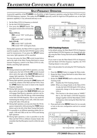 TRANSMITTER CONVENIENCE FEATURES
                                     SPLIT-FREQUENCY OPERATION
A powerful capability of the FT-2000D is its flexibility in Split Frequency operation, using the Main (VFO-A) and Sub
(VFO-B) frequency registers. This makes the FT-2000D especially useful for high-level DX-pedition use, as the Split
operation capability is very advanced and easy to use.

1. Set the Main (VFO-A) frequency as desired.                                    MAIN [RX] Switch
                                                                                            MAIN [TX] Switch
2. Set the Sub (VFO-B) frequency.
3. Now press the [SPLIT] button. The
   front panel switch/LEDs will look like
   this:
   Main (VFO-A)
       [RX ] switch “ON” (LED glows
       Green)
       [TX] switch “OFF” (LED Off)
                                                                                  [SPLIT] Button           Sub [RX] Switch
   Sub (VFO-B)
                                                                                                                Sub [TX] Switch
       [RX] switch “OFF” (LED Off)
       [TX] switch “ON” (LED glows Red)
During Split operation, the Main (VFO-A) register will be
                                                             VFO Tracking Feature
used for reception, while the Sub (VFO-B) register will be   In the default setting, the Main Band (VFO-A) frequency
used for transmission. If you press the [SPLIT] button       and Sub Band (VFO-B) frequency are changed individu-
once more, Split operation will be cancelled.                ally using the Main Tuning Dial knob and the [SUB VFO-
                                                             B] knob.
You may also press the Main [TX] switch located above
and to the right of the Main Tuning Dial knob to return      If you want to tune the Main Band (VFO-A) frequency
transmit frequency control to the Main (VFO-A) side,         and Sub Band (VFO-B) frequency together, the VFO
thereby cancelling Split operation.                          Tracking feature is very useful.

ADVICE:                                                      Here is the procedure for activating the VFO Tracking fea-
  During normal (non-split) VFO-A operation, you may         ture:
  simply press the Sub (VFO-B) [TX] switch (located          1. Press the [MENU] button to engage the Menu mode.
  above and to the right of the [SUB VFO-B] knob) to         2. Rotate the Main Tuning Dial knob to select Menu item
  engage Split operation. The Sub [TX] indicator will           “032 GEnE TRACK.”
  glow Red when you press the switch.                        3. Rotate the [SUB VFO-B] knob to select the desired
  During Split operation, pressing the [A B] button will        Tracking mode.
  reverse the contents of the Main and Sub VFOs. Press          OFF: Disables the VFO Tracking feature.
  the [A B] button once more to return to the original          bAND: When you change bands on the Main (VFO-
  frequency alignment.                                                  A) side, the Sub (VFO-B) band’s VFO will au-
  During Split operation, if you press the [RX] switch                  tomatically change to be the same as that of
  above and to the right of the [SUB VFO-B] knob, you                   VFO-A.
  will engage Dual Receive operation, and now can lis-          FrEq: This function is the almost same as “bAND;”
  ten to both sides of the DX pile-up, while transmitting               that is, the Sub band’s (VFO-B) frequency
  on the Sub (VFO-B) frequency. This is very useful for                 changes together with the Main Band’s (VFO-
  maintaining the timing of your calls, while also moni-                A) frequency when turning the Main Dial Tun-
  toring both sides of the pile-up.                                     ing knob.
  During Split operation, you may also listen the TX fre-    4. Press and hold in the [MENU] button for two seconds
  quency temporarily while pressing the [TXW] button            to lock in the new configuration and exit to normal
  (below and to the left of the Main Tuning Dial knob).         operation.
  It is possible to set different operating modes (for ex-                                         [MENU] Button
  ample, LSB and USB) on the two VFOs used during
  Split operation.
  During Split operation, it also is possible to set the
  Main and Sub VFOs to different Amateur bands. But
  remember that Dual Reception must be within the same
  band.

                                                                                   Main Tuning Dial Knob     [SUB VFO-B] Knob




Page 80                                                                    FT-2000D OPERATING MANUAL
 