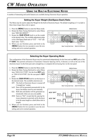 CW MODE OPERATION
                              USING THE BUILT-IN ELECTRONIC KEYER
A number of interesting and useful features are available during Electronic Keyer operation.


                          Setting the Keyer Weight (Dot/Space:Dash) Ratio
   The Menu may be used to adjust the Weight for the built-in Electronic Keyer. The default weighting is 3:1 (a dash is
   three times longer than a dot or space).

   1. Press the [MENU] button to enter the Menu mode.                                             [MENU] Button

   2. Rotate the Main Tuning Dial knob to select Menu
      item “060 AIA WEIGHT.”
   3. Rotate the [SUB VFO-B] knob to set the weight
      to the desired value. The available adjustment range
      is for a Dot/Space:Dash ratio of “2.5” ~ “4.5” (de-
      fault value: “3.0”).
   4. When you are finished, press and hold in the
      [MENU] button for two seconds to save the new                                Main Tuning Dial Knob     [SUB VFO-B] Knob
      setting and exit to normal operation.



                                   Selecting the Keyer Operating Mode
   The configuration of the Electronic Keyer may be customized independently for the front and rear KEY jacks of the
   FT-2000. This permits utilization of Automatic Character Spacing (ACS), if desired, as well as the use of the
   electronic keyer via the front jack and a straight key or computer-driven keying line via the rear panel.

   1. Press the [MENU] button to enter the Menu mode.                                             [MENU] Button
   2. Rotate the Main Tuning Dial knob to select Menu
      item “052 A1A F-TYPE” (for the front KEY jack)
      or “054 A1A R-TYPE” (for the rear-panel’s KEY
      jack).
   3. Rotate the [SUB VFO-B] knob to set the keyer to
      the desired mode. The available selections are:
      OFF: The built-in Electronic Keyer is turned off
             (“straight key” mode).                                                Main Tuning Dial Knob     [SUB VFO-B] Knob
      buG: Dots will be generated automatically by the
             keyer, but dashes must be sent manually.
      ELE: Both dots and dashes will be generated au-          ACS “OFF”
             tomatically when you use your paddle.                          Morse
      ACS: Same as “ELE” except that the spacing be-                        “E” & “T”
                                                                                          Inter-character
             tween characters is precisely set by the keyer                               spacing to short
                                                               ACS “ON”
             to be the same length as a dash (three dots in                 Morse
                                                                            “E” & “T”
             length)
   4. When you are finished, press and hold in the
      [MENU] button for two seconds to save the new
      setting and exit to normal operation.




Page 84                                                                       FT-2000D OPERATING MANUAL
 