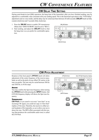 CW CONVENIENCE FEATURES
                                          CW DELAY TIME SETTING
During semi-break-in (not QSK) operation, the hang time of the transmitter, after you have finished sending, may be
adjusted to a comfortable value consistent with your sending speed. This is the functional equivalent to the “VOX Delay”
adjustment used on voice modes, and the delay may be varied anywhere between 20 milli-seconds ([DELAY] knob set fully
counter-clockwise) and 5 seconds (fully clockwise).

1. Press the [BK-IN] button to enable CW transmission                    [BK-IN] Button

   (Menu item “058 A1A BK-IN” must be set to “SEni”).
2. Start sending, and adjust the [DELAY] knob so that
   the hang time is as you prefer for comfortable opera-
   tion.




                                                                     [DELAY] Knob




                                           CW PITCH ADJUSTMENT
Rotation of the front panel’s [PITCH] knob will allow                       [PITCH] Knob        Sub (VFO-B) frequency display
adjustment of the center frequency of the receiver pass-
band, as well as the pitch of your offset CW carrier, to the
tone you prefer. The tone may be varied between 300 Hz
and 1050 Hz, in 50 Hz steps.
ADVICE:
You may confirm the Spot tone frequency when turning
the [PITCH] knob while pressing the [SPOT] button. Sub
                                                                         [SPOT] Button
(VFO-B) frequency display will shows the Spot tone fre-
quency.
TERMINOLOGY:
CW Pitch: If you tuned to an exact “zero beat” on an
incoming CW signal, you could not copy it (“Zero beat”
implies a 0 Hz tone). Therefore, the receiver is offset sev-
eral hundreds of Hz (typically), so as to allow your ear to
detect the tone. The BFO offset associated with this tun-
ing (that produces the comfortable audio tone) is called
the CW Pitch.




FT-2000D OPERATING MANUAL                                                                                     Page 87
 