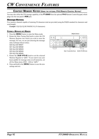 CW CONVENIENCE FEATURES
         CONTEST MEMORY KEYER (USING THE OPTIONAL FH-2 REMOTE CONTROL KEYPAD)
You may also utilize the CW message capability of the FT-2000D from the optional FH-2 Remote Control Keypad, which
plugs into the rear panel’s REM jack.

Message Memory
Five memory channels capable of retaining 50 characters total are provided (using the PARIS standard for characters and
word length).
   Example: CQ CQ CQ DE W6DXC K (19 characters)


STORING A MESSAGE INTO MEMORY
                                                                                                 [MENU] Button
1. Press the [MENU] button to enter the Menu mode.
2. Rotate the Main Tuning Dial knob to select the CW
   Memory Register into which you wish to store the
   message; for now, we are just selecting the message
   entry technique (Keyer entry).
   020 tEy CW MEM1
   021 tEy CW MEM2
   022 tEy CW MEM3
   023 tEy CW MEM4                                                                  Main Tuning Dial Knob   [SUB VFO-B] Knob

   024 tEy CW MEM5
3. Rotate the [SUB VFO-B] knob to set the selected
   Memory Register to “tyP2.” If you want to use your
   keyer paddle for message entry on all memories, set
   all five Menu items (#020 ~ 024) to “tyP2.”
4. Press and hold in the [MENU] button to save the new
   settings and exit.




Page 92                                                                     FT-2000D OPERATING MANUAL
 