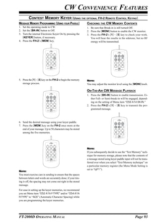 CW CONVENIENCE FEATURES
         CONTEST MEMORY KEYER (USING THE OPTIONAL FH-2 REMOTE CONTROL KEYPAD)
MESSAGE MEMORY PROGRAMMING (USING YOUR PADDLE)                 CHECKING     THE   CW MEMORY CONTENTS
1. Set the operating mode to CW.                               1. Be sure that Break-in is still turned Off.
2. Set the [BK-IN] button to Off.                              2. Press the [MONI] button to enable the CW monitor.
3. Turn the internal Electronic Keyer On by pressing the       3. Press the FH-2’s [1] ~ [5] key to check your work.
   [KEYER] button, if necessary.                                  You will hear the results in the sidetone, but no RF
4. Press the FH-2’s [MEM] key.                                    energy will be transmitted.


                               LOCK
                              ON   OFF
                                                                                              LOCK
                                                                                             ON   OFF




5. Press the [1] ~ [5] key on the FH-2 to begin the memory     NOTE:
   storage process.                                            You may adjust the monitor level using the [MONI] knob.

                                                               ON-THE-AIR CW MESSAGE PLAYBACK
                               LOCK

                                                               1. Press the [BK-IN] button to enable transmission. Ei-
                              ON   OFF




                                                                  ther Full- or Semi-break-in will be engaged, depend-
                                                                  ing on the setting of Menu item “058 A1A BK-IN.”
                                                               2. Press the FH-2’s [1] ~ [5] key to transmit the pro-
                                                                  grammed message.


                                                                                              LOCK
                                                                                             ON   OFF


6. Send the desired message using your keyer paddle.
7. Press the [MEM] key on the FH-2 once more at the
   end of your message. Up to 50 characters may be stored
   among the five memories.


                               LOCK
                              ON   OFF




                                                               NOTE:
                                                               If you subsequently decide to use the “Text Memory” tech-
                                                               nique for memory storage, please note that the contents of
                                                               a message stored using keyer paddle input will not be trans-
                                                               ferred over when you select “Text Memory technique” on
                                                               a particular memory register (the Menu Mode Setting is
                                                               set to “tyP1”).
NOTE:
You must exercise care in sending to ensure that the spaces
between letters and words are accurately done; if your tim-
ing is off, the spacing may not come out right in the stored
message.
For ease in setting up the keyer memories, we recommend
you set Menu item “052 A1A F-TYPE” and/or “054 A1A
R-TYPE” to “ACS” (Automatic Character Spacing) while
you are programming the keyer memories.




FT-2000D OPERATING MANUAL                                                                                     Page 93
 