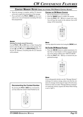 CW CONVENIENCE FEATURES
         CONTEST MEMORY KEYER (USING THE OPTIONAL FH-2 REMOTE CONTROL KEYPAD)
6. When the message is complete, add the “}” character       CHECKING THE CW MEMORY CONTENTS
   at the end to signify the termination of the message.     1. Be sure that Break-in is still turned Off.
7. Press and hold in the FH-2’s [MEM] key for 2 sec-         2. Press the [MONI] button to enable CW monitor.
   onds to exit, once all characters (including “}”) have    3. Press the FH-2’s [1] ~ [5] key to check your work.
   been programmed.                                             You will hear the results in the sidetone, but no RF
                                                                energy will be transmitted.

                                 LOCK
                                ON     OFF



                                                                                            LOCK
                                                                                           ON   OFF




ADVICE:
Deleting Previously-stored Characters                        NOTE:
Use the FH-2’s [ ] and [ ] keys or Main Tuning Dial          You may adjust the monitor level using the [MONI] knob.
knob to select the last correct letter in the message. Now
use the [ ] and [ ] keys or [SUB VFO-B] knob to se-
                                                             ON-THE-AIR CW MESSAGE PLAYBACK
lect the “}” character; everything after the “}” character   1. Press the [BK-IN] button to enable transmission. Ei-
will be deleted.                                                ther Full- or Semi-break-in will be engaged, depend-
                                                                ing on the setting of Menu item “058 A1A BK-IN.”
                                                             2. Press the FH-2’s [1] ~ [5] key to transmit the pro-
                                                                grammed message.


                                                                                            LOCK
                                                                                           ON   OFF




                                                             NOTE:
                                                             If you subsequently decide to use the “Message Memory”
                                                             technique for memory storage, please note that the con-
                                                             tents of a message stored using text input will not be trans-
                                                             ferred over when you select “Message Memory technique”
   Decrementing the Contest Number
                                                             on a particular memory register (the Menu Mode Setting
   By pressing the FH-2’s [DEC] key momentarily,             is set to “tyP2”).
   you may reduce the current Contest Number by one.


                            LOCK
                           ON    OFF




FT-2000D OPERATING MANUAL                                                                                    Page 95
 