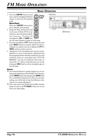 FM MODE OPERATION
                                                BASIC OPERATION
1. Press the [AM/FM] button several                           [MOX] Button

   times, until the imbedded LED glows
   orange, to select the FM operating
   mode.
   QUICK POINT:
   When the [AM/FM] button glows
   red, it indicates AM operation.
2. Rotate the Main Tuning Dial knob
   (in the case of Main (VFO-A) op-                                             [AM/FM] Button

   eration) to select the desired operat-
   i n g f r e q u e n c y. P r e s s i n g t h e
   microphone’s [UP] or [DWN] but-
   ton will cause frequency change in 5 kHz steps.
3. Press the microphone’s PTT switch (or press the front
   panel [MOX] button) to transmit. Speak into the mi-
   crophone in a normal voice level. Release the PTT or
   [MOX] switch to return to receive.
4. Adjustment of the microphone gain may be accom-
   plished in two ways. At the factory, a default level has
   been programmed that should be satisfactory for most
   situations. However, using Menu item “072 F3E
   MICGAIN,” you may set a different fixed value, or
   choose the “ur” option, which then lets you use the
   front panel [MIC] knob to set the microphone gain in
   the FM mode.
ADVICE:
  The Transmit Monitor is another helpful way of veri-
  fying proper adjustment of the FM MIC Gain. By press-
  ing the [MONI] button then adjusting the [MONI] knob
  for a comfortable listening level while you are trans-
  mitting, you will be able to hear the difference in de-
  viation as you make adjustments.
  FM is only used in the 28 MHz and 50 MHz Amateur
  bands covered in the FT-2000D. Please do not use
  FM on any other bands.




Page 96                                                                      FT-2000D OPERATING MANUAL
 