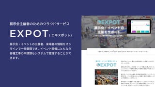 展示会主催者のためのクラウドサービス
EXPOT( エキスポット)
展示会・イベントの出展者、来場者の情報をオン
ラインで一元管理でき、イベント開催にともなう
各種工事の申請類もシステムで管理することがで
きます。
 
