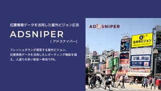 位置情報データを活用した屋外ビジョン広告
ADSNIPER
( アドスナイパー)
フレッシュタウンが運営する屋外ビジョン。
位置情報データを活用したレポーティング機能を備
え、人通りの多い駅前一等地でPR。
 