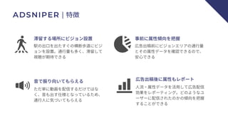 ADSNIPER｜特徴
滞留する場所にビジョン設置
駅の出口を出たすぐの横断歩道にビジ
ョンを設置。通行量も多く、滞留して
視聴が期待できる
事前に属性傾向を把握
広告出稿前にビジョンエリアの通行量
とその属性データを確認できるので、
安心できる
音で振り向いてもらえる
ただ単に動画を配信するだけではな
く、音も出す仕様となっているため、
通行人に気づいてもらえる
広告出稿後に属性もレポート
人流・属性データを活用して広告配信
効果をレポーティング。どのようなユ
ーザーに配信されたのかの傾向を把握
することができる
 