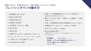 昭和に生まれ、平成を走りきり、令和に順応しようとしている会社…
フレッシュタウンの働き方
勤務時間 9:30〜18:30
原則土日祝日休み
年間休日数122日
結婚祝い休暇あり
社会保険（もちろん）完備
賞与 年2回
昇給 年1回
各種手当て
ウォーターサーバー・コーヒーマシーンあり
入社時にほしいPCを購入可
GoogleWorkspace導入
（住宅手当、交通費全額支給、家族手当　他）
朝礼クイズ大会（週１）の景品として図書カード支給
（家族を大切にしているメンバーが多い&普段からコミュニケーショ
ンが十分が故。笑）
在宅勤務・・・フレックス・・・？
正直言って今っぽい制度はありません…。。
これから整えて行く予定です！
（健康大事！昭和と令和のmixスタイル）
（結構みんなガチ）
大雪・大雨警報時は突然在宅勤務OKになることあり
（上限あり）
毎朝ラジオ体操&曜日替わりコンテンツ朝礼あり
就業後の打ちっぱなしデー
休日ゴルフ
飲み会の機会は極少・・・
（任意参加・不定期開催）
（任意参加・不定期開催）
（相談はしやすい環境です）
 