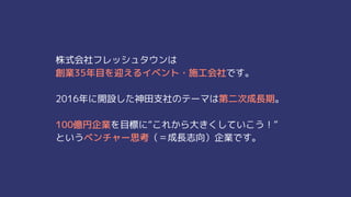 株式会社フレッシュタウンは
創業35年目を迎えるイベント・施工会社です。
2016年に開設した神田支社のテーマは第二次成長期。
100億円企業を目標に“これから大きくしていこう！”
というベンチャー思考（＝成長志向）企業です。
 