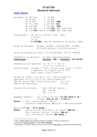 FT-817ND
                                 Manual de Operação
Dados Gerais

Recepção: de         100 kHz               a    30 MHz
          de         50 Mhz                a    54 MHz
          de         76 MHz                a   108 MHz (WFM)
          de         87.5 MHz              a   108 MHz (EU)
          de         108 MHz               a   154 MHz (USA)
          de         144 MHz               a   148(146) MHz (não-USA)
          de         430(420) MHz          a   450(440) MHz (não-USA)

Transmissão:             de 160 a 6 metros (USA: +60m)
                         2 metros
                         70 cm
                         5.1675MHz: QRG de Emergência do Alaska (USA)

Modos de Emissão:                A1(CW), A3(AM), A3J(LSB/USB), F3(FM),
                                 F1(9600b packet), F2(1200b packet)

Passo de Frequência (min): 10 Hz6(CW/SSB), 100 Hz (AM/FM)

Impedância da Antenna:                   50 Ohms (não-balanceado)
Conectores7:                             Frontal: BNC - Traseiro: SO-239(M)

Temperatura de Operação: de –10 °C a +60 °C
                         ( +14 °F a +140 °F )
Estabilidade: ±4 ppm ( 1 min a 60 min após ligar ) @ 25°C
               1 ppm/hora ±0.5 ppm/1 hora @ 25°C
               após ligar ( com o TCXO-9 )

Tensão da Fonte: 13.8 Vcc ± 15 % (Terra Negativo)
Operação: de 8.0 a 16.0 Vcc (Terra Negativo)
FBA-28 (com 8 “AA” Pilhas Alcalinas): 12.0 Vcc
FNB-85 (Ni-MH Pack):                   9.6 Vcc

Consumo de Corrente:                     SQL: 250 mA (aprox.)
                                         RX: 450 mA
                                         TX: 2.0 A8

Tamanho (LxAxP):          135 x 38 x 165 mm ( 13,5x3,8x16,5 cm )
                          Volume: 846,45 cm3 ( 0,846 m3 )
Notas:          Sem a antena Modelo YHA-63
                Convenção = L:Largura, A:Altura e P:Profundidade

Peso: 1.17 kg          ( 1170 grama )
Notas:    Com          as Pilhas Alcalinas ( no “pack” FNB-28 )
          Com          a Antena Interna ( Modelo YHA-63 )
          Com          o Microfone ( Modelo MH-32a8j )

6
  Vide o Anexo 1 (um), para questões referentes (tambem) à “leitura de frequências”
7
  Confuso com tantos conectores ? Vide Anexo 4 (quatro)
8
  Pode parecer “estranho”, mas uma “fonte externa” com 2 A não chega ! Experimente uma de 5 A (hi)


                                        Página 10 de 157
 