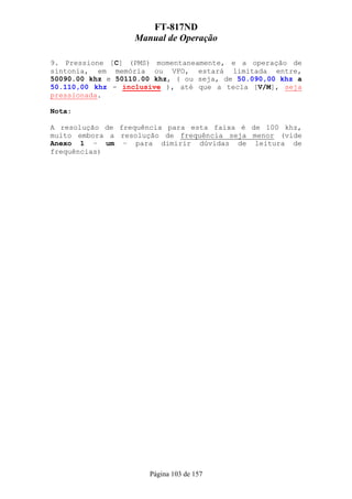 FT-817ND
                   Manual de Operação

9. Pressione [C] (PMS) momentaneamente, e a operação de
sintonia, em memória ou VFO, estará limitada entre,
50090.00 khz e 50110.00 khz, ( ou seja, de 50.090,00 khz a
50.110,00 khz - inclusive ), até que a tecla [V/M], seja
pressionada.

Nota:

A resolução de frequência para esta faixa é de 100 khz,
muito embora a resolução de frequência seja menor (vide
Anexo 1 – um – para dimirir dúvidas de leitura de
frequências)




                      Página 103 de 157
 