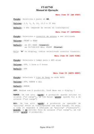 FT-817ND
                     Manual de Operação
                                             Menu Item 06 [AM STEP]

Função: Seleciona o passo em AM.

Valores: 2.5, 5, 9, 10, 12.5 e 25 kHz

Default: 5 kHz (depende da versão do transceptor)

                                             Menu Item 07 [ANTENNA]

Função: Seleciona o conector de antena a ser utilizado

Valores: FRONT e REAR

Default:   em HF: REAR (traseiro)
           em 50/144/430 MHz: FRONT (frontal)

Nota: “R” no display, indica selecionado conector traseiro.

                                            Menu Item 08 [APO TIME]

Função: Seleciona o tempo para o APO atuar

Valores: OFF, 1 hora a 6 horas

Default: OFF

                                        Menu Item 09 [ARTS BEEP]

Função: Seleciona o tipo do beep no modo ARTS

Valores: OFF, RANGE e ALL

Default: RANGE

OFF: Nenhum som é produzido. Você deve ver o display !

RANGE: Um tom alto (agudo) é produzido quando estiver no
alcance (“in range”), um tom baixo (grave) quando for a do
alcance (“out range”)

ALL: Um tom alto (agudo) é produzido na operação de
“polling” entre os transceptores com esta função. Ou seja,
a cada 25 segundos é efetuado um “polling” (“consulta”).
Quando, e se estiver fora do alcance (“out range”), um tom
baixo (grave) é produzido.




                        Página 109 de 157
 