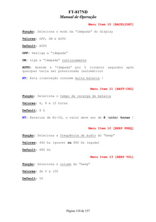 FT-817ND
                      Manual de Operação
                                          Menu Item 10 [BACKLIGHT]

Função: Seleciona o modo da “lâmpada” do display

Valores: OFF, ON e AUTO

Default: AUTO

OFF: Desliga a “lâmpada”

ON: Liga a “lâmpada” continuamente

AUTO: Acende a “lâmpada” por 5 (cinmco)                segundos   após
qualquer tecla ser pressionada (automático)

NT: Esta iluminação consome muita bateria !


                                              Menu Item 11 [BATT-CHG]

Função: Seleciona o tempo de recarga de bateria

Valores: 6, 8 e 10 horas

Default: 8 h

NT: Baterias de Ni-CD, o valor deve ser de 8 (oito) horas !


                                          Menu Item 12 [BEEP FREQ]

Função: Seleciona a frequência de áudio do “beep”

Valores: 440 hz (grave) ou 880 Hz (aguda)

Default: 880 Hz

                                              Menu Item 13 [BEEP VOL]

Função: Seleciona o volume do “beep”

Valores: de 0 a 100

Default: 50




                          Página 110 de 157
 