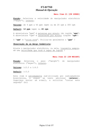 FT-817ND
                   Manual de Operação
                                             Menu Item 21 [CW SPEED]

Função: Seleciona a velocidade do manipulador eletrônico
(“keyer”), interno.

Valores: de 4 ppm a 60 ppm (wpm) ou de 20 cpm a 300 cpm

Default: 12 ppm (wpm) ou 60 cpm

A abreviatura “ppm” é palavras por minuto (do inglês “wpm”)
A abreviatura “cpm” é caracteres por minuto (inglês “cpm”)

O “cpm” é “coisa nova”. Utiliza-se geralmente o “ppm” !

Observação de um Amigo Cedablista:

Ajuste o manipulador eletrônico, ou seja, transmita sempre,
em uma velocidade que você é capaz de copiar !


                                         Menu Item 22 [CW WEIGHT]

Função:   Seleciona  o   peso  (“weight”)           do   manipulador
eletrônico (“keyer”), interno.

Valores: 1:2.5 a 1:4.5

Default: 1:3.0

Este ítem é extremamente sub-utilizado por radioamadores
brasileiros, e requer um texto adicional (extenso).
Sugerimos enviar um e-mail, e solicitar “contar este
segredo” (hi)




                         Página 113 de 157
 
