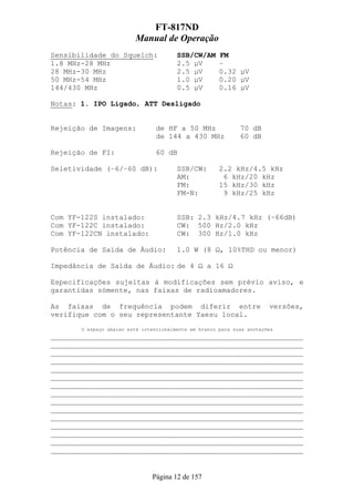 FT-817ND
                         Manual de Operação
Sensibilidade do Squelch:               SSB/CW/AM      FM
1.8 MHz-28 MHz                          2.5 µV         –
28 MHz-30 MHz                           2.5 µV         0.32 µV
50 MHz-54 MHz                           1.0 µV         0.20 µV
144/430 MHz                             0.5 µV         0.16 µV

Notas: 1. IPO Ligado, ATT Desligado


Rejeição de Imagens:             de HF a 50 MHz               70 dB
                                 de 144 a 430 MHz             60 dB

Rejeição de FI:                  60 dB

Seletividade (–6/–60 dB):               SSB/CW:        2.2 kHz/4.5 kHz
                                        AM:             6 kHz/20 kHz
                                        FM:            15 kHz/30 kHz
                                        FM-N:           9 kHz/25 kHz


Com YF-122S instalado:                  SSB: 2.3 kHz/4.7 kHz (–66dB)
Com YF-122C instalado:                  CW: 500 Hz/2.0 kHz
Com YF-122CN instalado:                 CW: 300 Hz/1.0 kHz

Potência de Saída de Áudio:             1.0 W (8 Ω, 10%THD ou menor)

Impedância de Saída de Áudio: de 4 Ω a 16 Ω

Especificações sujeitas à modificações sem prévio aviso, e
garantidas sómente, nas faixas de radioamadores.

As faixas de frequência podem diferir entre                             versões,
verifique com o seu representante Yaesu local.
       O espaço abaixo está intencionalmente em branco para suas anotações
___________________________________________________________
___________________________________________________________
___________________________________________________________
___________________________________________________________
___________________________________________________________
___________________________________________________________
___________________________________________________________
___________________________________________________________
___________________________________________________________
___________________________________________________________
___________________________________________________________
___________________________________________________________
___________________________________________________________
___________________________________________________________
___________________________________________________________


                               Página 12 de 157
 