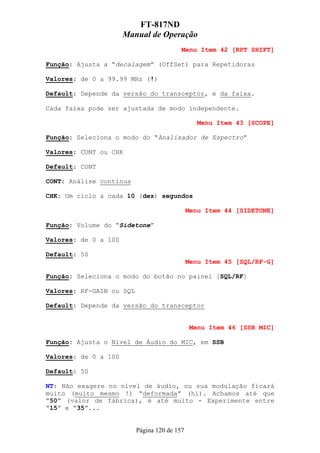 FT-817ND
                      Manual de Operação
                                          Menu Item 42 [RPT SHIFT]

Função: Ajusta a “decalagem” (OffSet) para Repetidoras

Valores: de 0 a 99.99 MHz (!)

Default: Depende da versão do transceptor, e da faixa.

Cada faixa pode ser ajustada de modo independente.

                                                 Menu Item 43 [SCOPE]

Função: Seleciona o modo do “Analisador de Espectro”

Valores: CONT ou CHK

Default: CONT

CONT: Análise contínua

CHK: Um ciclo a cada 10 (dez) segundos

                                              Menu Item 44 [SIDETONE]

Função: Volume do “Sidetone”

Valores: de 0 a 100

Default: 50
                                              Menu Item 45 [SQL/RF-G]

Função: Seleciona o modo do botão no painel [SQL/RF]

Valores: RF-GAIN ou SQL

Default: Depende da versão do transceptor


                                               Menu Item 46 [SSB MIC]

Função: Ajusta o Nível de Áudio do MIC, em SSB

Valores: de 0 a 100

Default: 50

NT: Não exagere no nível de áudio, ou sua modulação ficará
muito (muito mesmo !) “deformada” (hi). Achamos até que
“50” (valor de fábrica), é até muito - Experimente entre
“15” e “35”...


                          Página 120 de 157
 