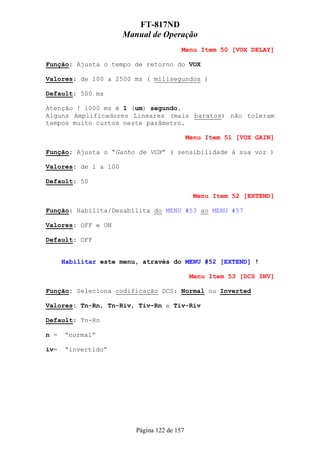 FT-817ND
                      Manual de Operação
                                         Menu Item 50 [VOX DELAY]

Função: Ajusta o tempo de retorno do VOX

Valores: de 100 a 2500 ms ( milisegundos )

Default: 500 ms

Atenção ! 1000 ms é 1 (um) segundo.
Alguns Amplificadores Lineares (mais baratos) não toleram
tempos muito curtos neste parâmetro.

                                             Menu Item 51 [VOX GAIN]

Função: Ajusta o “Ganho de VOX” ( sensibilidade à sua voz )

Valores: de 1 a 100

Default: 50

                                               Menu Item 52 [EXTEND]

Função: Habilita/Desabilita do MENU #53 ao MENU #57

Valores: OFF e ON

Default: OFF


      Habilitar este menu, através do MENU #52 [EXTEND] !

                                              Menu Item 53 [DCS INV]

Função: Seleciona codificação DCS: Normal ou Inverted

Valores: Tn-Rn, Tn-Riv, Tiv-Rn e Tiv-Riv

Default: Tn-Rn

n =   “normal”

iv=   “invertido”




                         Página 122 de 157
 