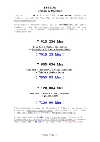 FT-817ND
                   Manual de Operação
Isto é ... 1 hz ! É o tal dos “três zeros” depois da
vírgula (no caso do “ponto”), no display de alguns destes
bons equipamentos.

De maneira a terminar com a tal da “achologia”, incluímos
abaixo, o que de verdade acontece na leitura de uma
frequência   de   (bons)   equipamentos   digitais   para
radioamadores:




                  7.015,234 khz
               Sete Mil e Quinze kilohertz,
            e Duzentos e Trinta e Quatro hertz

                 ( 7015.23 khz )

                  7.055,034 khz
          Sete Mil e Cinquenta e Cinco kilohertz,
                  e Trinta e Quatro hertz

                 ( 7055.03 khz )


                  7.120,004 khz
            Sete Mil, Cento e Vinte kilohertz,
                      e Quatro hertz


                 ( 7120.00 khz )
Foi escolhida a faixa de 40 metros ( 7 Mhz ), em todos os
exemplos, pela sua popularidade, desta maneira facilitando
a efetiva leitura das diversas frequências-exemplo.

A representação em azul, e entre parentêses, é como será
apresentada a frequência no display do equipamento. Observe
que a precisão é 10 hz (0.01 khz) e não 1 hz (0,001 khz) !




                       Página 127 de 157
 