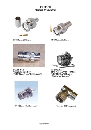FT-817ND
                        Manual de Operação




BNC Macho ( Crimpar )                        BNC Macho ( Soldar )




UG-255 (USA)                                 SO-239 (USA)
“Adaptador para HT”                          TIPO “M” (JAPÃO) - FÊMEA
( “UHF Fêmea“ para “BNC Macho” )             “UHF FÊMEA” (BRASIL)
                                             ( Modelo “de Rosquear” )




  BNC Fêmea ( De Rosquear )                        Conector UHF (angular)




                              Página 133 de 157
 