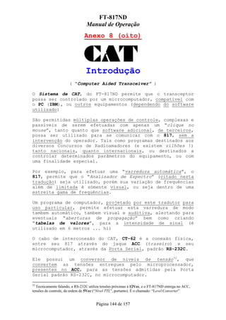 FT-817ND
                                 Manual de Operação
                               Anexo 8 (oito)




                                Introdução
                      ( “Computer Aided Transceiver” )

O Sistema de CAT, do FT-817ND permite que o transceptor
possa ser controlado por um microcomputador, compatível com
o PC (IBM), ou outros equipamentos (dependendo do software
utilizado)

São permitidas múltiplas operações de controle, complexas e
passíveis de serem efetuadas com apenas um “clique no
mouse”, tanto quanto que software adicional, de terceiros,
possa ser utilizado para se comunicar com o 817, sem a
intervenção do operador. Tais como programas destinados aos
diversos Concursos de Radioamadores (e existem zilhões !)
tanto nacionais, quanto internacionais, ou destinados a
controlar determinados parãmetros do equipamento, ou com
uma finalidade especial.

Por exemplo, para efetuar uma “varredura automática”, o
817, permite que o “Analisador de Espectro” (citado nesta
tradução) seja utilizado, porém sua variação de frequências
além de limitada é sómente visual, ou seja dentro de uma
estreita gama de frequências.

Um programa de computador, projetado por este tradutor para
uso particular, permite efetuar esta varredura de modo
tambem automático, tambem visual e auditiva, alertando para
eventuais “aberturas de propagação” bem como criando
“tabelas de valores”, para a intensidade de sinal (é
utilizado em 6 metros ... hi)

O cabo de interconexão do CAT, CT-62 é a conexão física,
entre seu 817 através do jaque ACC (traseiro) e seu
microcomputador, através da Porta Serial, padrão RS-232C.

Ele possui um conversor de níveis de tensão52, que
convertem as tensões entregues pelo microprocessador,
presentes no ACC, para as tensões admitidas pela Porta
Serial padrão RS-232C, no microcomputador.

52
  Tecnicamente falando, a RS-232C utiliza tensões próximas à 12Vcc, e o FT-817ND entrega no ACC,
tensões de controle, da ordem de 5Vcc (“Nível TTL”, portanto). É o chamado: “Level Converter”


                                      Página 144 de 157
 