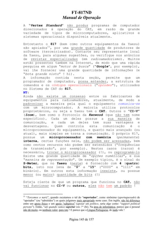 FT-817ND
                                  Manual de Operação
A “Vertex Standard” não produz programas de computador
direcionados à operação do CAT, em razão da grande
variedade de tipos de microcomputadores, aplicativos e
sistemas operacionais disponíveis atualmente.

Entretanto o 817 (bem como outros equipamentos da Yaesu)
são apoiados53, por uma grande quantidade de produtores de
software (terceirizados). Contacte seu representante local
da Yaesu, para algumas sugestões, ou verifique nos anúncios
de revistas especializadas (em radioamadorismo). Muitos
estão presentes tambem na Internet, de modo que uma rápida
pesquisa em algum “motor de busca” (“Google”, por exemplo),
vai lhe fornecer uma grande quantidade de informações (e
“bota grande nisto” ! hi).
A   informação   contida   nesta  seção,    permite   que  um
programador de computador, possa entender, a estrutura de
comandos e os códigos operacionais (“opcodes”), utilizados
no Sistema de CAT do 817.
NT:
Ainda não existe um consenso entre os fabricantes de
equipamentos para radioamadores, atualmente, de modo a
padronizar a maneira pela qual o equipamento comunica-se
com um microcomputador. A maioria utiliza protocolos
proprietários, ou seja a Yaesu tem o CAT. Outros o ”CI-V”
(Icom), bem como o Protocolo da Kenwood (que não tem nome
específico). Cada um deles possue a sua maneira de
comunicação, e cada um deles tem suas vantagens e
desvantagens.    Quem   controla   esta   comunicação    é  o
microprocessador do equipamento, e quanto mais avançado (ou
atual), mais simples se torna a comunicação. O próprio 817,
possue   um   microprocessador   com   memória   (permanente)
interna, certas funções nele, não podem ser acessadas, bem
como certos recursos não podem ser extendidos (“frequências
de transmissão”, por exemplo). Nestes casos (raros) é
necessário, trocar o microprocessador (!), ou reprogramá-lo
Existe uma grande quantidade de “opções numéricas”, e sua
“maneira de representação”. Um exemplo típico, é o sinal do
S-Meter, que no Yaesu (neste) é fornecido com 4 (quatro)
bits, isto nos leva de “0” a “15” (“0000” a “1111” em
binário). Em outros esta informação inexiste, ou possue
menor (ou maior) quantidade de bits (!)

Esteja ciente de que um programa que funciona no CAT, não
vai funcionar no CI-V ou outros, eles não tem um padrão !


53
  “Torcemos o nariz”, quando escutamos o tal do “suportados”, como sinônimo (aportuguesado) de
“apoiados” (ou “admitidos”) os quais julgamos mais apropriado neste caso. Em inglês, não há diferença
entre um apoio físico e um apoio “subjetivo” (apoiar um político, seria algo como: “support political
persons”). Então, “até quando vamos suportar isto ?“ (hi). Na área de informática, parece que o pessoal
não dá muito, ou nenhum valor, para isto ! E parece que a Língua Portuguesa, de nada vale !


                                        Página 145 de 157
 