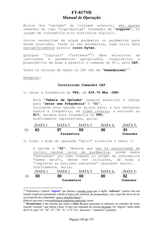 FT-817ND
                                   Manual de Operação
Muitos dos “opcodes” da listagem anterior, são apenas
comandos do tipo “liga/desliga” (chamados de “toggles”, no
jargão de informática e/ou eletrônica digital).

Outros necessitam de algum parâmetro ou parâmetros para
serem ajustados. Tendo ou não parãmetros, cada bloco deve
obrigatóriamente possuir cinco bytes.

Qualquer “logiciel” (“software”56) deve selecionar as
instruções   e  parâmetros   apropriados,  organizá-los   e
preenchê-los de modo a permitir o comando do 817, pelo CAT.

Todos os valores de dados no CAT são em ”hexadecimal”57

Exemplos:

                               Construindo Comandos CAT

1: Setar a frequência do VFO, em 439.70 Mhz (UHF)

        Pela “Tabela de OpCodes” (página anterior) o código
        para “setar uma frequência” é “01”.
        Colocando este opcode no quinto byte, e nos restantes
        quatro a frequência, em ordem inversa, e enviando ao
        817, setamos esta frequência no VFO.
        Graficamente representado, seria:




2: Ligar o modo de operação “Split” (consulte o texto !)

        O opcode é “02”. Observe que não há necessidade de
        incluir nenhum valor de parâmetros, porém dados
        “fantasmas” (ou como chamado no jargão de informática
        “dummy data”), devem ser incluidos, de modo a
        “completar as posições restantes” (qualquer valor).
        Graficamente, seria:




56
   Preferimos o francês “logiciel” que denota a mesma coisa que o inglês “software”, porém com um
sentido (implicito) puramente voltado à lógica (de estrutura, de programação, ect), o que não deixa de ser
um programa de computador: pura e absoluta lógica !
Observe que esta é uma preferência totalmente particular, nossa.
57
   Hexadecimal, é um sistema que utiliza a base 16 para reprsentar os números, ao contrário do nosso
sistema “comum”, que utiliza a base 10 (por isto chamado de sistema decimal). Os “dígitos” serão então
de 0 a 9, mais “A”, “B”, “C”, ”D”, “E “ e “F” (16 - dezesseis - “símbolos”), portanto.


                                         Página 149 de 157
 