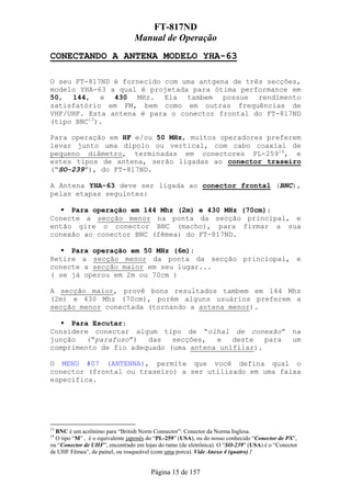 FT-817ND
                                 Manual de Operação
CONECTANDO A ANTENA MODELO YHA-63

O seu FT-817ND é fornecido com uma antgena de três secções,
modelo YHA-63 a qual é projetada para ótima performance em
50, 144, e 430 MHz. Ela tambem possue rendimento
satisfatório em FM, bem como em outras frequências de
VHF/UHF. Esta antena é para o conector frontal do FT-817ND
(tipo BNC13).

Para operação em HF e/ou 50 MHz, muitos operadores preferem
levar junto uma dipolo ou vertical, com cabo coaxial de
pequeno diâmetro, terminadas em conectores PL-25914, e
estes tipos de antena, serão ligadas ao conector traseiro
(“SO-239”), do FT-817ND.

A Antena YHA-63 deve ser ligada ao conector frontal (BNC),
pelas etapas seguintes:

     Para operação em 144 Mhz (2m) e 430 MHz (70cm):
Conecte a secção menor na ponta da secção principal, e
então gire o conector BNC (macho), para firmar a sua
conexão ao conector BNC (fêmea) do FT-817ND.

     Para operação em 50 MHz (6m):
Retire a secção menor da ponta da secção princiopal, e
conecte a secção maior em seu lugar...
( se já operou em 2m ou 70cm )

A secção maior, provê bons resultados tambem em 144 Mhz
(2m) e 430 Mhz (70cm), porém alguns usuários preferem a
secção menor conectada (tornando a antena menor).

     Para Escutar:
Considere conectar algum tipo de “olhal de conexão” na
junção   (“parafuso”)  das   secções,  e   deste   para um
comprimento de fio adequado (uma antena unifilar).

O MENU #07 (ANTENNA), permite que você defina qual o
conector (frontal ou traseiro) a ser utilizado em uma faixa
específica.




13
  BNC é um acrônimo para “British Norm Connector”: Conector da Norma Inglesa.
14
  O tipo “M” , é o equivalente japonês do “PL-259” (USA), ou do nosso conhecido “Conector de PX”,
ou “Conector de UHF”, encontrado em lojas do ramo (de eletrônica). O “SO-239” (USA) é o “Conector
de UHF Fêmea”, de painel, ou rosqueável (com uma porca). Vide Anexo 4 (quatro) !


                                       Página 15 de 157
 
