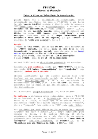 FT-817ND
                   Manual de Operação
        Fatos & Mitos na Velocidade de Comunicação:

Quando dizem que a velocidade de comunicação, entre
determinado periférico (no caso o FT-817ND) e uma Porta
Serial, padrão RS-232C (existe a RS-422, além de outras),
que neste caso, é a no microcomputador, a maioria dos
neófitos em informática,(e “bota neófito nisto” ...hi),
adeptos de uma continha rápida, pensa automaticamente que
4800b, ou seja, 4800 bauds, são “4800 bits”, e por
analogia, considera que é o tempo necessário para
transmitir 4800 bits em um segundo, já que “bauds” é
sinônimo de “bits por segundo”. Certo ?

Errado !
O valor de 4800 bauds, indica que um bit, será transmitido
em 1/4800 segundo, ou seja, cada um dos bits de uma
transmissão (e recepção) serial, será efetuado em um tempo
máximo aproximado de 208 µS (208 microsegundo) !
Então, para 9600b, será de 104 µS (104 microsegundo)
E para 38400b, será de 26 µS (26 microsegundo)

Estamos utilizando as velocidades possíveis, no FT-817ND.

Considerar, por analogia, então que “4800/8=600”, ou seja,
que serão 600 bytes “transmitidos” (ou “recebidos”) por
segundo, tambem não é correto !

Observe atentamente que não sabemos quantos bits irão
trafegar em uma comunicação serial, de antemão ! Estes
valores são estimativas, e se a sua velocidade de
transferência (no ADSL, p.ex.) é de “35 kb/s” (ou menos...)
demonstra que os cálculos que são efetuados, são médios,
não instantâneos.

Muita confusão, porque esconderam (?), este detalhe...

Na prática, a diferença entre velocidades, para o FT-817ND
em um Concurso, p. ex., é irrelevante, tanto faz estar a
4800b ou a 38400b, é óbvio que na velocidade maior, o
equipamento recebe mais rápido alguma instrução (“opcode”,
etc), e “responde” (uma espécie de “ACK”...), mais rápido.

Mas duvidamos que você efetue um QSO em menos de 1 segundo
(supondo que você é humano...hi), tempo suficiente para
comutar de faixa, e de quebra: filtros, if shift,
acoplamento de antenas, etc e tal, típico de uma estação
preparada para “detonar”, ao mínimo toque da “Chave Iâmbica
Vibroplex” (não nos adaptamos, ao Bencher...), ou do
“Microfone com uma Cápsula da Heil, a HC5”... (hi)



                       Página 151 de 157
 