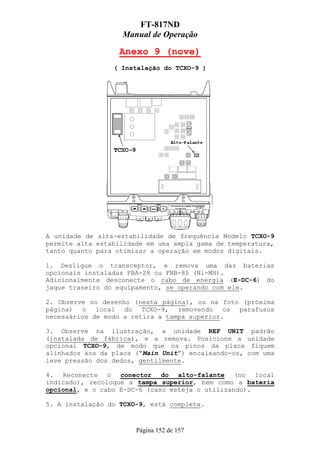 FT-817ND
                   Manual de Operação

                   Anexo 9 (nove)
                 ( Instalação do TCXO-9 )




A unidade de alta-estabilidade de frequência Modelo TCXO-9
permite alta estabilidade em uma ampla gama de temperatura,
tanto quanto para otimizar a operação em modos digitais.

1. Desligue o transceptor, e remova uma das baterias
opcionais instaladas FBA-28 ou FNB-85 (Ni-MH).
Adicionalmente desconecte o cabo de energia (E-DC-6) do
jaque traseiro do equipamento, se operando com ele.

2. Observe no desenho (nesta página), ou na foto (próxima
página) o local do TCXO-9, removendo os parafusos
necessários de modo a retira a tampa superior.

3. Observe na ilustração, a unidade REF UNIT padrão
(instalada de fábrica), e a remova. Posicione a unidade
opcional TCXO-9, de modo que os pinos da placa fiquem
alinhados aos da placa (“Main Unit”) encaixando-os, com uma
leve pressão dos dedos, gentilmente.

4. Reconecte o conector do alto-falante (no local
indicado), recoloque a tampa superior, bem como a bateria
opcional, e o cabo E-DC-6 (caso esteja o utilizando).

5. A instalação do TCXO-9, está completa.



                       Página 152 de 157
 