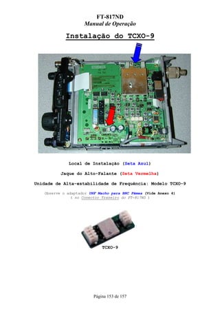 FT-817ND
                    Manual de Operação

            Instalação do TCXO-9




             Local de Instalação (Seta Azul)

          Jaque do Alto-Falante (Seta Vermelha)

Unidade de Alta-estabilidade de Frequência: Modelo TCXO-9

   Observe o adaptador UHF Macho para BNC Fêmea (Vide Anexo 4)
               ( no Conector Traseiro do FT-817ND )




                             TCXO-9




                         Página 153 de 157
 