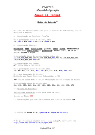 FT-817ND
                        Manual de Operação
                       Anexo 11 (onze)

                            Modos de Emissão59



Os tipos de emissão permitidos para o Serviço de Radioamador, são os
descritos a seguir:

a - Comunicação em Telefonia (“voz”):

Cujos principais tipos de emissão, são:
A3E (AM) - F3E (FM) - H3E - J3E (SSB) - R3E

b - Comunicação Digital:

TELEGRAFIA, RTTY, RADIO-PACOTE (packet), AMTOR, PACTOR, TELECONTROLE,
Bem como suas codificações ou protocolos: BAUDOT, ASCII, AX.25 ou
TCP/IP, CLOVER e G-TOR

Os principais tipos de emissão destes modos são:
A1A,A1B,A2A,A2B,A3A,A3B,F1A,F1B,F2A,F2B,F3A,F3B,J2A,J2B,R3A,A1D,A2D,
A3D,F1D,F2D,F3D,J2D,J3D,R3D

c - Comunicação por Imagem:
ATV: FSTV, SSTV e FAC-SÍMILE

Cujos principais tipos de emissão são:
A1C, A2C, A3C, F1C, F2C, F3C, J3C, R3C, A3F, C3F, F3F, J3F, R3F

d - Tipos Especiais de Emissão:
Modulação por Fase, Controles, Telemetria, e PCM

PCM: “Pulse Coded Modulation”,ou “Modulação por Codificação de Pulsos

Os principais tipos de emissão são:
G1A, G1B, G1C, G1D, G2A, G2B, G2C, G2D, G3A, G3B, G3C, G3D, W7D

e - Emissão de Portadora:

Sem qualquer modulação (usada para fins de teste)

Emissão do Tipo: N0N

f - Comunicações que combinem diversos dos tipos de emissão: C3W




( Extraido da Norma 31/94: Apêndice 6: Tipos de Emissão )



59
   Se quer “arranjar (muito) para a (sua) cabeça”, experimente em:
http://life.itu.ch/radioclub/rr/ap01.htm


                               Página 155 de 157
 