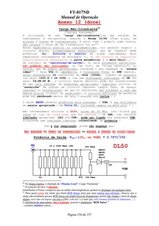 FT-817ND
                                  Manual de Operação
                               Anexo 12 (doze)
                                Carga Não-Irradiante60
                          (“Antena Fantasma”)
A utilização de uma “carga não-irradiante”,em uma estação de
radioamador é obrigatória, segundo a Norma 31/94 (Ítem x.xx), em
ajustes e testes de transmissores. E esta, como o próprio nome indica,
não irradia o sinal de seu transmissor “no ar”61
Nossa experiência prática no radioamadorismo, nos permite sugerir o
circuito abaixo, cuidadosamente selecionado, que de ”quebra” mede
potências (hi). Solicite o auxílio de algum radioamador mais
experiente (notadamente em montagens !), se não possuir os requisitos
teórico/práticos necessários (a parte matemática, é a mais fácil...) !
Um conjunto de “resistores-de-carvão”, ou seja puramente resistivos,
não podendo ser utilizados, os “de fio”, de “filme metálico”, ou
outros, que em número determinado, fornecem o que chamamos de “antena
ideal”62 ! Para 50Ω de impedância, e Dissipação Total de 48W (watts),
serão necessários 24 resistores de 1k2Ω (1200Ω), ligados em paralelo
(ou seja: 1200 Ω / 24 =50Ω ), com uma dissipação individual de 2W (ou
seja: 24x2W=48 W). O circuito abaixo descrito pode ser acondicionado
em uma lata redonda, de dimensões apropriadas. Sugerimos utilizar um
“sanduíche” de placas de circuito impresso (dupla face, de epoxy)
redondas ou retangulares, em que os resistores são soldados a cada uma
destas placas (“lados” do sanduíche). O circuito adicional de potência
pode ser pendurado dentro da lata ( atenção aos curtos ! )

O diodo BAT85 permite potências mais elevadas. O VOM, é seu multímetro
em escala apropriada ( em Volts DC, iniciando sempre na mais alta ! )

Não recomendamos utilizar a DL50, acima de 30 Mhz, isto ficará por
conta do tipo de construção que foi adotada ! Um LED, com resistor
limitador apropriado (2k2 até 25W), pode ser ligado nos terminais VOM,
fornecendo uma indicação luminosa (intensidade) da potência !

                   Use a sua imaginação, porém não esqueça que:

 NÃO EXAGERE NO TEMPO DE TRANSMISSÃO ou EXCEDA A TENSÃO NO DIODO/CARGA

         Potência de Saída: Pout=([Vcc no VOM] * 0.707)2/50




60
   Na língua inglesa, é chamada de “Dummy Load”: Carga “Fantasma”
61
   O conceito de éter, é obsoleto.
Atualmente a Física, comprova que as ondas eletromagnéticas, podem se propagar em qualquer meio.
62
    Para quem teima em achar que basta ROE baixa, para que uma antena seja eficiente, observe que a
carga não-irradiante possue ROE baixa em ampla faixa de frequências, porém não irradia o sinal de modo
algum: você não vai lograr um único QSO, com ela ! ( e note que: não estamos falando de lâmpadas.... )
A eficiência de uma antena, não é sómente, possuir o parãmetro “ROE baixa” !
...existem (muitos) outros....


                                        Página 156 de 157
 
