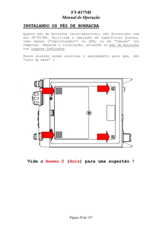 FT-817ND
                   Manual de Operação
INSTALANDO OS PÉS DE BORRACHA
Quatro pés de borracha (auto-adesivos), são fornecidos com
seu FT-817ND. Facilitam a operação em superfícies planas,
como mesas (“improvisadas”) no QTH, ou em “tábuas” (no
camping). Observe a ilustração, afixando os pés de borracha
nos lugares indicados.

Peste atenção aonde posicona o equipamento para que, não
“caia da mesa” !




  Vide o Anexo 2 (dois) para uma sugestão !




                       Página 20 de 157
 
