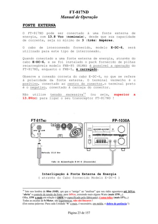 FT-817ND
                                Manual de Operação
FONTE EXTERNA
O FT-817ND pode ser conectado à uma fonte externa de
energia, com 13.8 Vcc (nominais), desde que sua capacidade
de corrente, seja no mínimo de 3 (três) Ampéres.

O cabo de interconexão fornecido, modelo                                   E-DC-6,        será
utilizado para este tipo de interconexão.

Quando conectado a uma fonte externa de energia, através do
cabo E-DC-6, e se foi instalado o pack fornecido de pilhas
recarregáveis modelo FNB-85 (NiMH) é possível a operação do
FT-817ND, enquanto o FNB-5, é carregado.

Observe a conexão correta do cabo E-DC-6, no que se refere
à polaridade da fonte externa. O terminal vermelho é o
positivo, conectado ao centro do conector,o terminal preto
é o negativo, conectado à carcaça do conector.

Não utilize tensão excessiva16 (ou seja, superior                                              a
13.8Vcc) para ligar o seu transceptor FT-817ND !




               Interligação à Fonte Externa de Energia
             ( através do Cabo fornecido Modelo E-DC-6 )


16
  Isto nos lembra de 80m (SSB), qm que o “amigo” ao “analisar” que seu rádio aguentava até 16Vcc,
“abria” o controle de tensão da fonte, para 14Vcc, extraindo mais alguns Watts (mais 15W...).
Olha, 15W a mais em relação à 100W (o especificado pelo fabricante), é uma tolice (mais 15%...)
Todas as escalas de S-Meter, são logarítmicas, não são lineares !
(Em outras palavras: Para cada Unidade “S” a mais, é necessário, em média, o dobro de potência !)


                                       Página 23 de 157
 