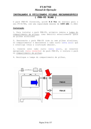 FT-817ND
                   Manual de Operação
INSTALANDO E UTILIZANDO PILHAS RECARREGÁVEIS
               ( FNB-85 NiMH )
O pack FNB-85 fornecido, provê 9.6 Vcc de energia para o
seu FT-817ND, com uma capacidade máxima de 1400 mAh (1.4Ah)

Instalação

1. Para instalar o pack FNB-85, primeiro remova a tampa do
compartimento de pilhas, como descrito anteriormente (para
as pilhas alcalinas)

2. Desconecte o pack FBA-28 (com ou sem pilhas alcalinas,
no compartimento) e desconecte o cabo curto (seta azul) que
o interliga (veja a ilustração abaixo).

3. Conecte este cabo curto (seta azul), ao conector
apropriado (seta vermelha) do pack FNB-85, e instale o pack
no compartimento de pilhas.

4. Recoloque a tampa do compartimento de pilhas.




                       Página 24 de 157
 